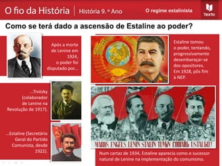 ...Trotsky
(colaborador
de Lenine na
Revolução de 1917).
…Estaline (Secretário
Geral do Partido
Comunista, desde
1922).
Estaline tomou
o poder, tentando,
progressivamente
desembaraçar-se
dos opositores.
Em 1928, pôs fim
à NEP.
Num cartaz de 1934, Estaline aparecia como o sucessor
natural de Lenine na implementação do comunismo.
O regime estalinista
Como se terá dado a ascensão de Estaline ao poder?
Após a morte
de Lenine em
1924,
o poder foi
disputado por...
 