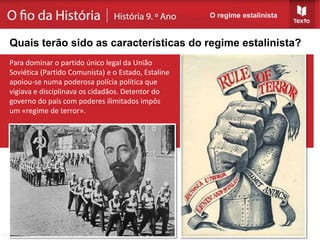 O regime estalinista
Quais terão sido as características do regime estalinista?
Para dominar o partido único legal da União
Soviética (Partido Comunista) e o Estado, Estaline
apoiou-se numa poderosa polícia política que
vigiava e disciplinava os cidadãos. Detentor do
governo do país com poderes ilimitados impôs
um «regime de terror».
 