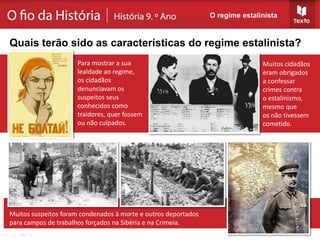 Muitos cidadãos
eram obrigados
a confessar
crimes contra
o estalinismo,
mesmo que
os não tivessem
cometido.
Muitos suspeitos foram condenados à morte e outros deportados
para campos de trabalhos forçados na Sibéria e na Crimeia.
O regime estalinista
Quais terão sido as características do regime estalinista?
Para mostrar a sua
lealdade ao regime,
os cidadãos
denunciavam os
suspeitos seus
conhecidos como
traidores, quer fossem
ou não culpados.
 
