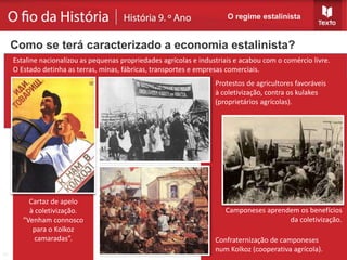 Camponeses aprendem os benefícios
da coletivização.
Protestos de agricultores favoráveis
à coletivização, contra os kulakes
(proprietários agrícolas).
Estaline nacionalizou as pequenas propriedades agrícolas e industriais e acabou com o comércio livre.
O Estado detinha as terras, minas, fábricas, transportes e empresas comerciais.
O regime estalinista
Como se terá caracterizado a economia estalinista?
Cartaz de apelo
à coletivização.
”Venham connosco
para o Kolkoz
camaradas”. Confraternização de camponeses
num Kolkoz (cooperativa agrícola).
 