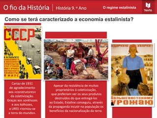 O regime estalinista
Como se terá caracterizado a economia estalinista?
Cartaz de 1931
de agradecimento
aos «construtores»
da coletivização.
Graças aos sovkhozes
e aos kolhozes,
a URSS «tornou-se
a terra do mundo».
Apesar da resistência de muitos
proprietários à coletivização,
que preferiam ver os seus produtos
destruídos do que entregá-los
ao Estado, Estaline conseguiu, através
da propaganda incutir na população os
benefícios da nacionalização da terra.
 