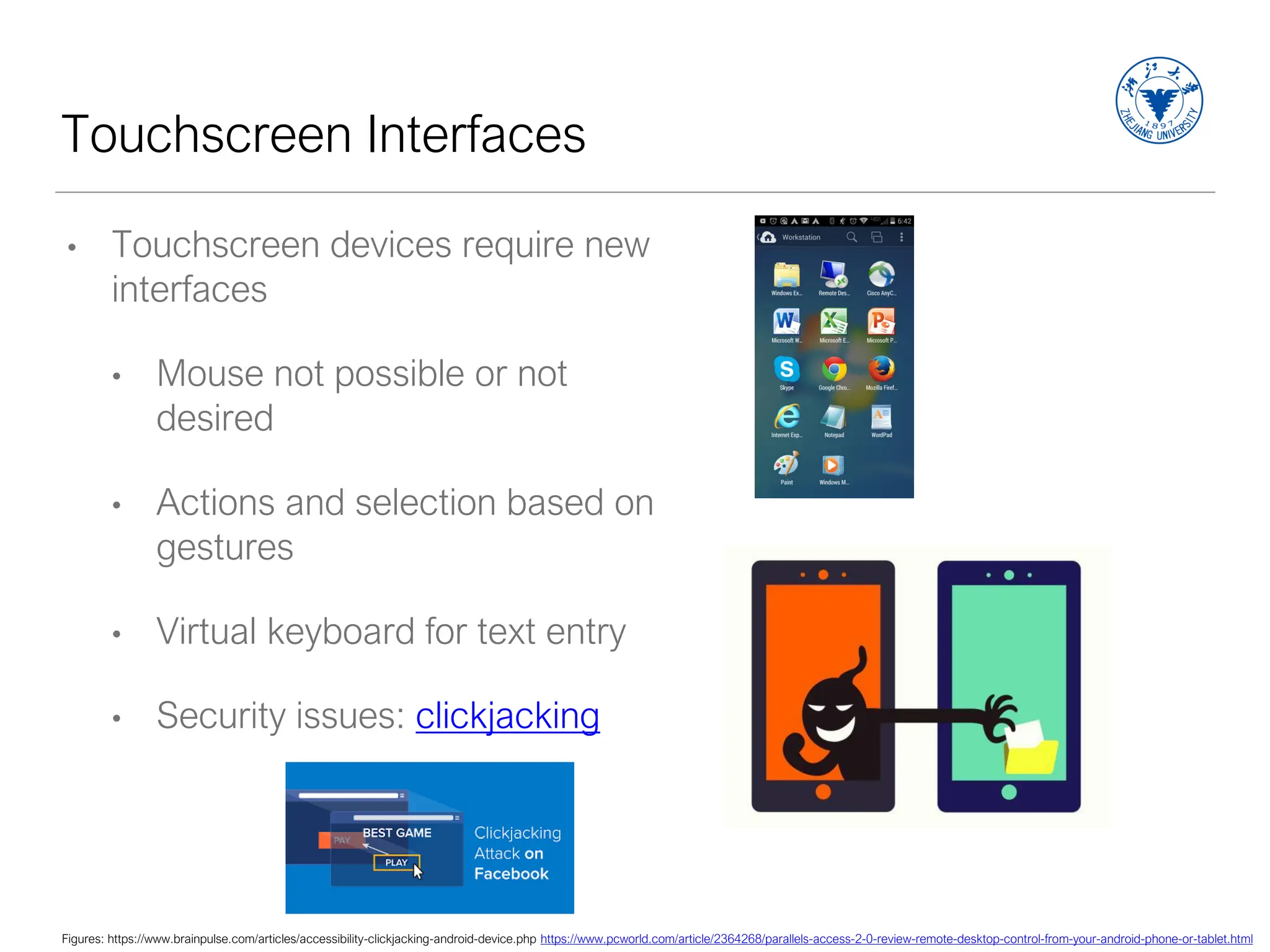 Touchscreen Interfaces
• Touchscreen devices require new
interfaces
• Mouse not possible or not
desired
• Actions and selection based on
gestures
• Virtual keyboard for text entry
• Security issues: clickjacking
Figures: https://www.brainpulse.com/articles/accessibility-clickjacking-android-device.php https://www.pcworld.com/article/2364268/parallels-access-2-0-review-remote-desktop-control-from-your-android-phone-or-tablet.html
 