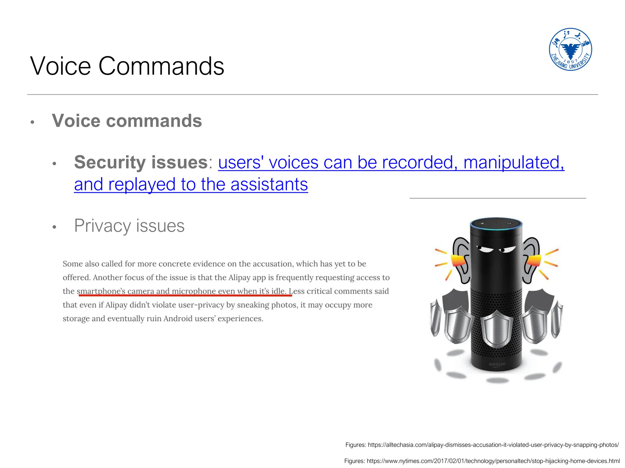 Voice Commands
• Voice commands
• Security issues: users' voices can be recorded, manipulated,
and replayed to the assistants
• Privacy issues
Figures: https://www.nytimes.com/2017/02/01/technology/personaltech/stop-hijacking-home-devices.html
Figures: https://alltechasia.com/alipay-dismisses-accusation-it-violated-user-privacy-by-snapping-photos/
 