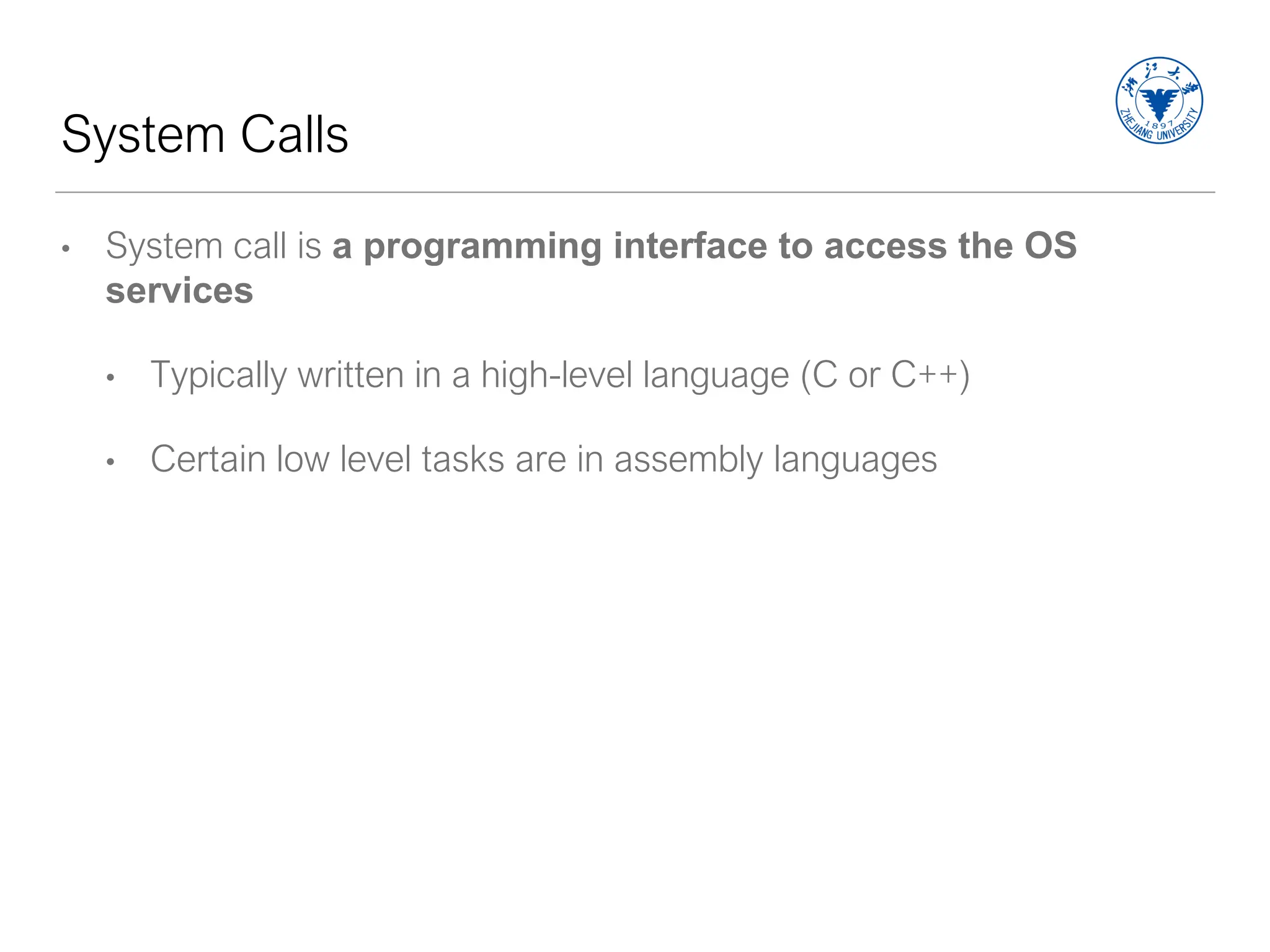 System Calls
• System call is a programming interface to access the OS
services
• Typically written in a high-level language (C or C++)
• Certain low level tasks are in assembly languages
 
