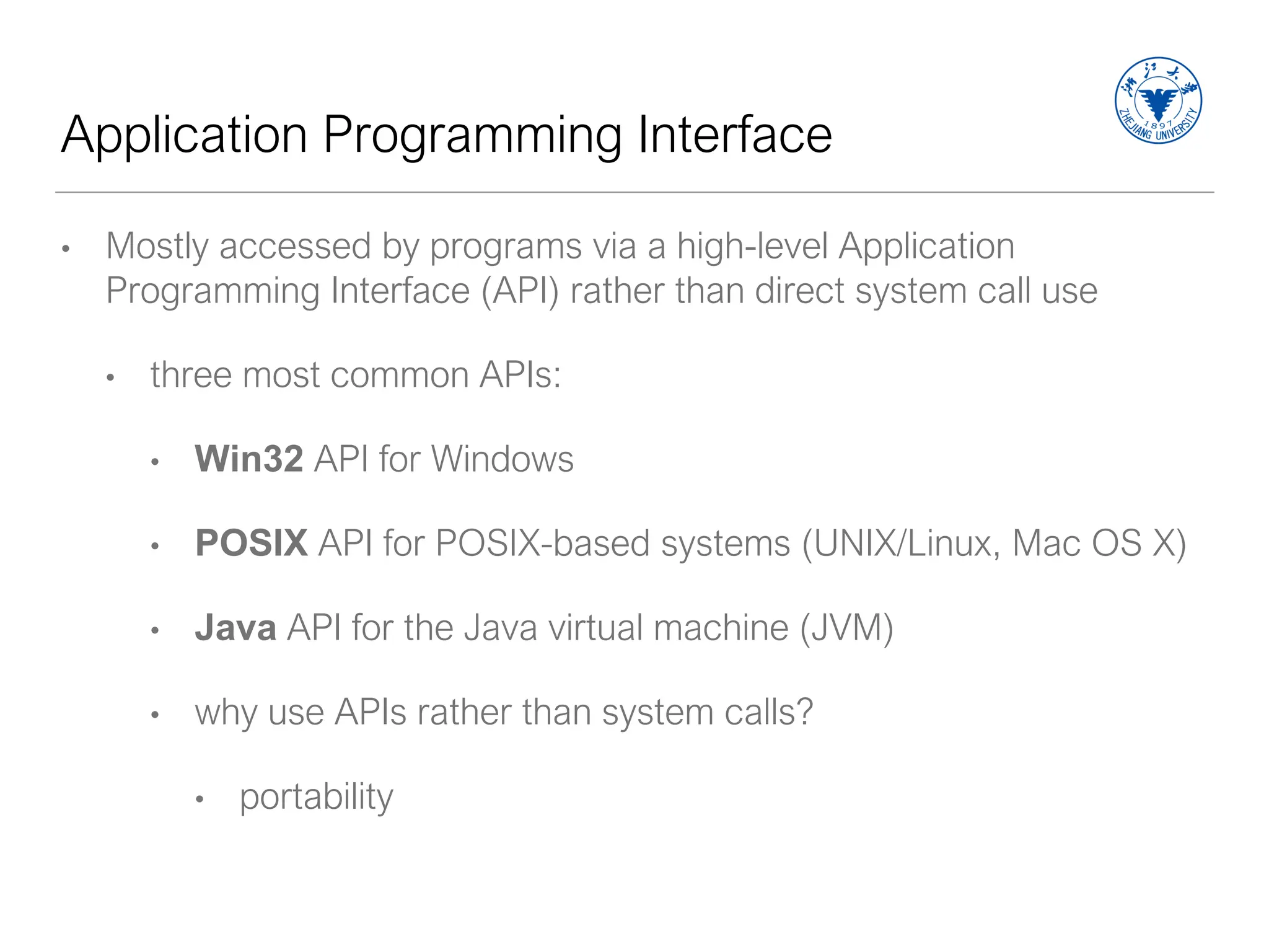 Application Programming Interface
• Mostly accessed by programs via a high-level Application
Programming Interface (API) rather than direct system call use
• three most common APIs:
• Win32 API for Windows
• POSIX API for POSIX-based systems (UNIX/Linux, Mac OS X)
• Java API for the Java virtual machine (JVM)
• why use APIs rather than system calls?
• portability
 