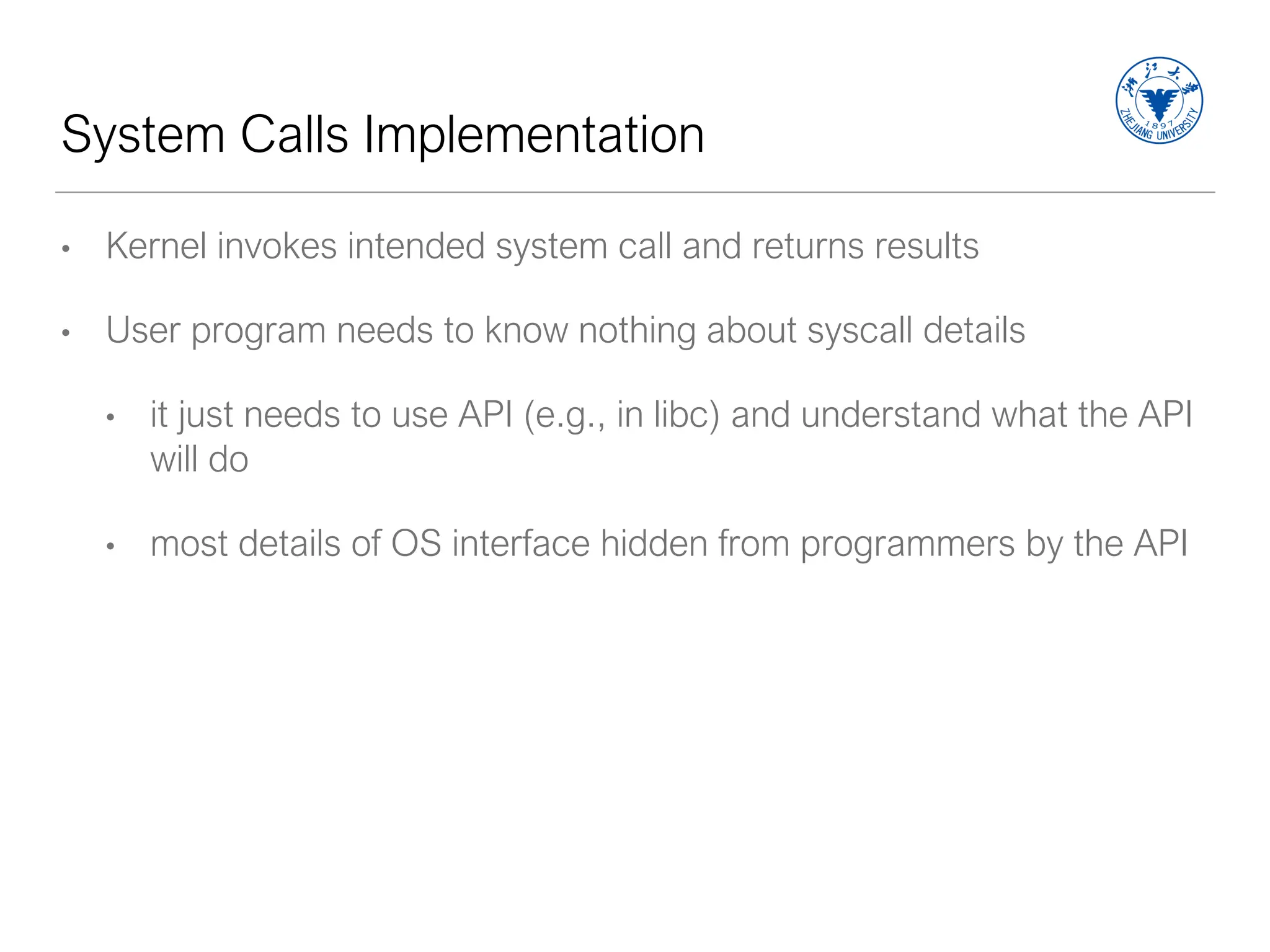 System Calls Implementation
• Kernel invokes intended system call and returns results
• User program needs to know nothing about syscall details
• it just needs to use API (e.g., in libc) and understand what the API
will do
• most details of OS interface hidden from programmers by the API
 