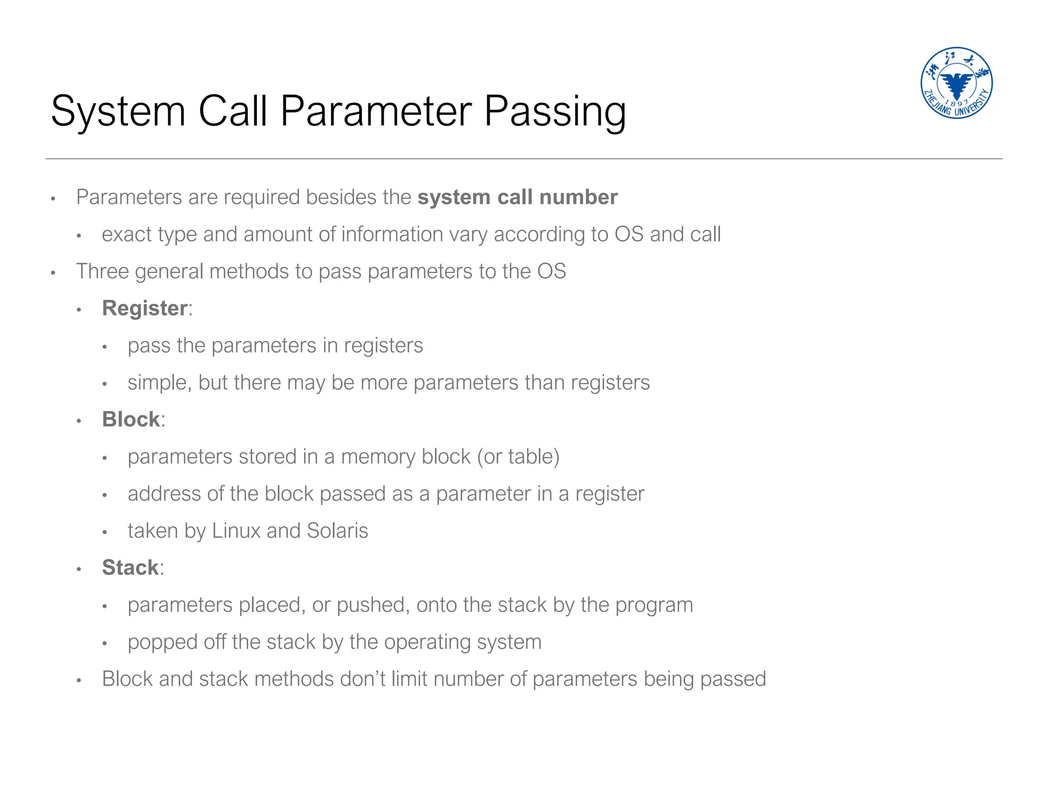 System Call Parameter Passing
• Parameters are required besides the system call number
• exact type and amount of information vary according to OS and call
• Three general methods to pass parameters to the OS
• Register:
• pass the parameters in registers
• simple, but there may be more parameters than registers
• Block:
• parameters stored in a memory block (or table)
• address of the block passed as a parameter in a register
• taken by Linux and Solaris
• Stack:
• parameters placed, or pushed, onto the stack by the program
• popped off the stack by the operating system
• Block and stack methods don’t limit number of parameters being passed
 