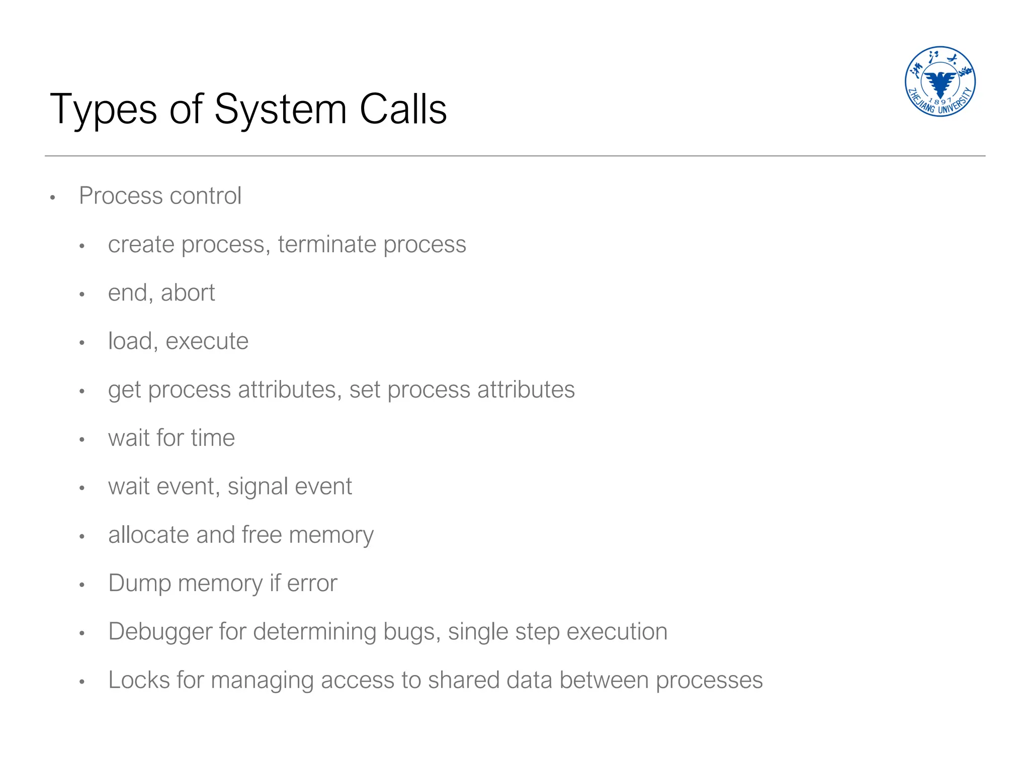 Types of System Calls
• Process control
• create process, terminate process
• end, abort
• load, execute
• get process attributes, set process attributes
• wait for time
• wait event, signal event
• allocate and free memory
• Dump memory if error
• Debugger for determining bugs, single step execution
• Locks for managing access to shared data between processes
 