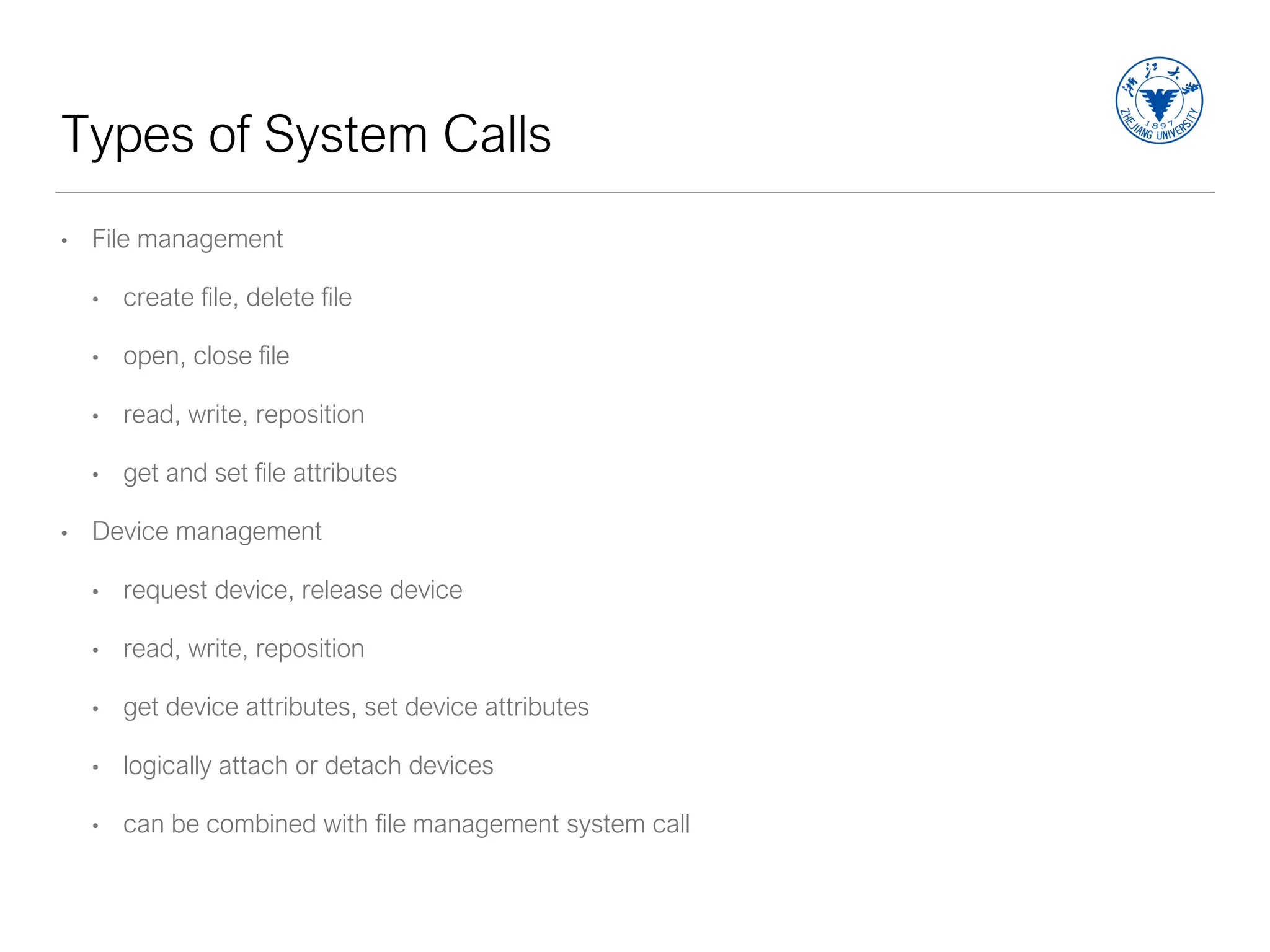 Types of System Calls
• File management
• create file, delete file
• open, close file
• read, write, reposition
• get and set file attributes
• Device management
• request device, release device
• read, write, reposition
• get device attributes, set device attributes
• logically attach or detach devices
• can be combined with file management system call
 