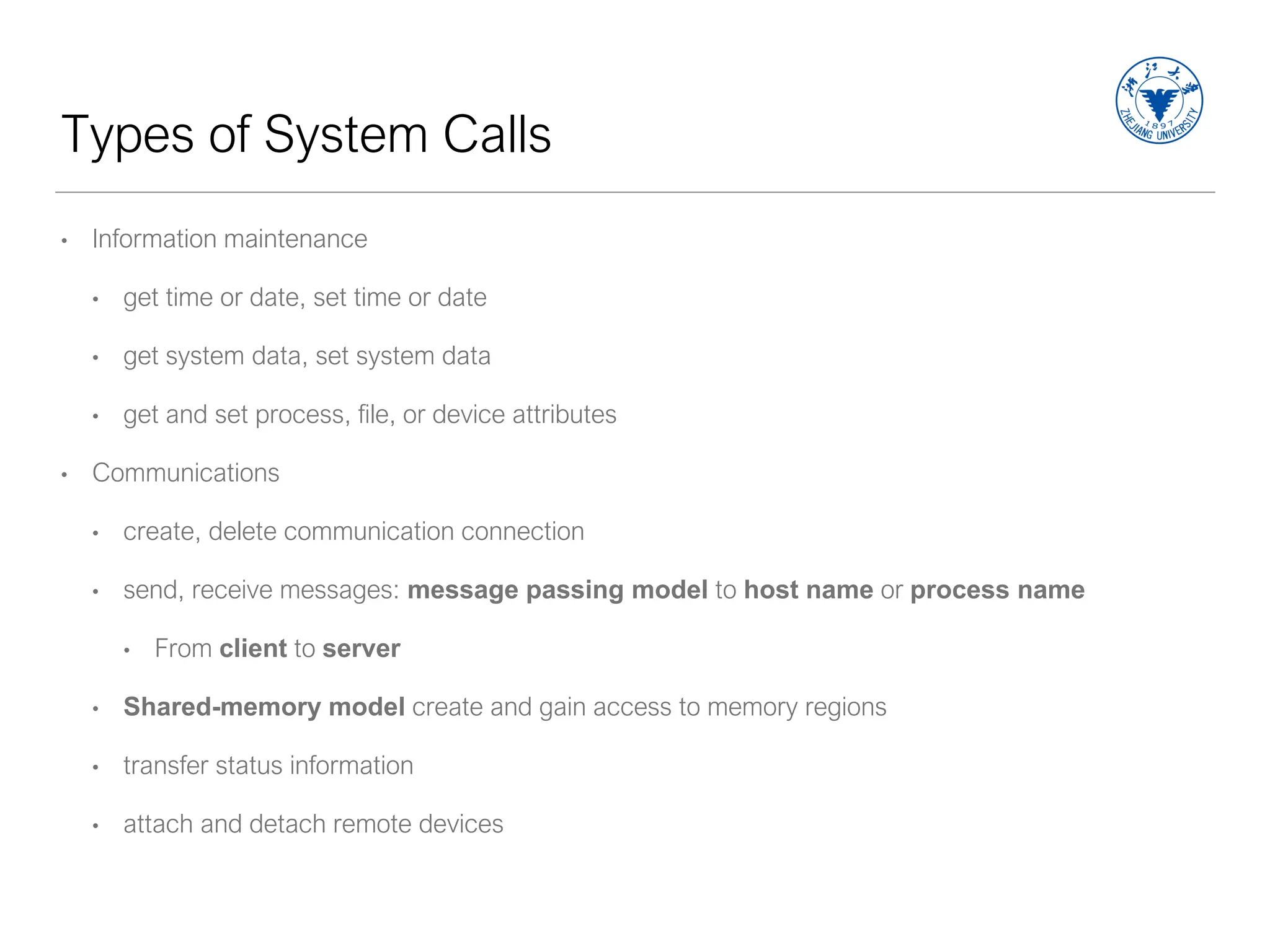 Types of System Calls
• Information maintenance
• get time or date, set time or date
• get system data, set system data
• get and set process, file, or device attributes
• Communications
• create, delete communication connection
• send, receive messages: message passing model to host name or process name
• From client to server
• Shared-memory model create and gain access to memory regions
• transfer status information
• attach and detach remote devices
 
