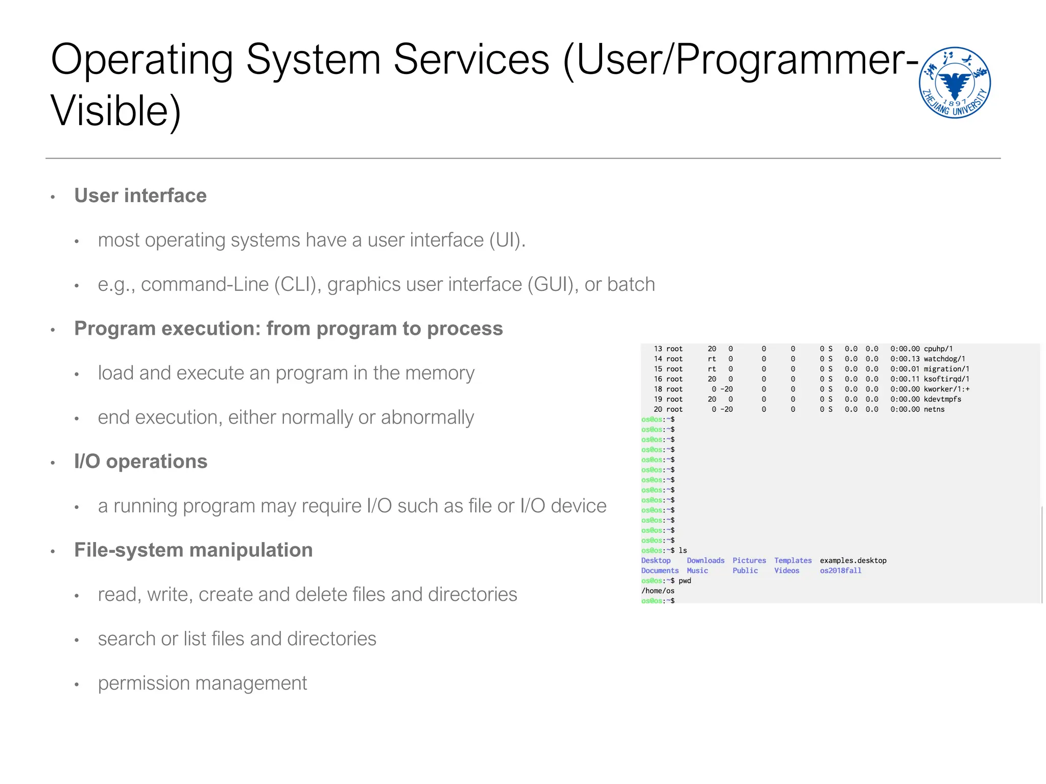 Operating System Services (User/Programmer-
Visible)
• User interface
• most operating systems have a user interface (UI).
• e.g., command-Line (CLI), graphics user interface (GUI), or batch
• Program execution: from program to process
• load and execute an program in the memory
• end execution, either normally or abnormally
• I/O operations
• a running program may require I/O such as file or I/O device
• File-system manipulation
• read, write, create and delete files and directories
• search or list files and directories
• permission management
 