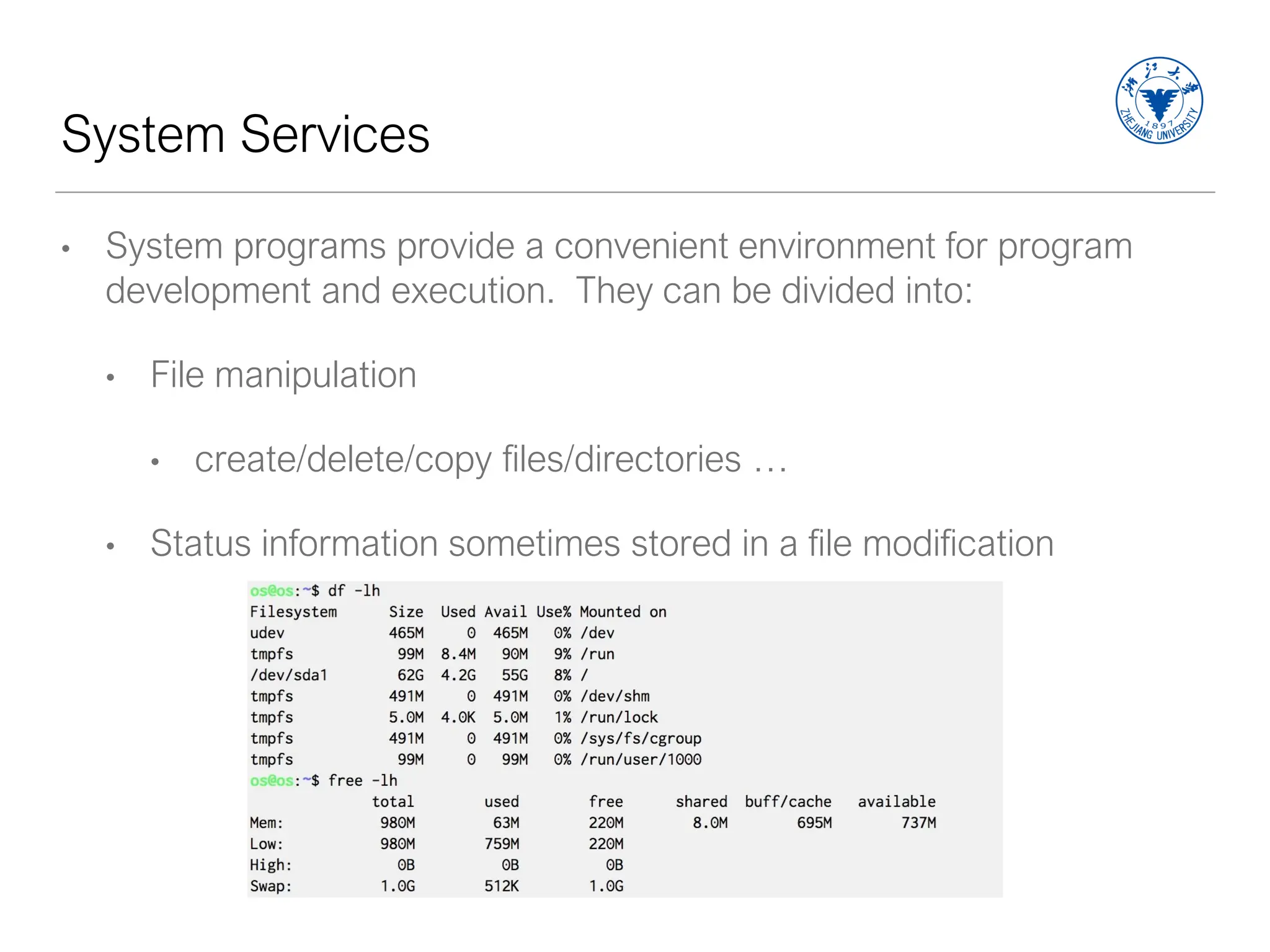 System Services
• System programs provide a convenient environment for program
development and execution. They can be divided into:
• File manipulation
• create/delete/copy files/directories …
• Status information sometimes stored in a file modification
 