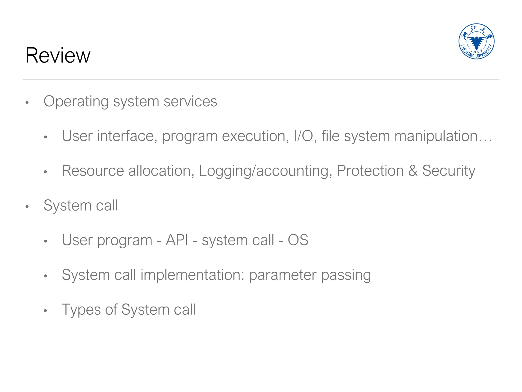 Review
• Operating system services
• User interface, program execution, I/O, file system manipulation…
• Resource allocation, Logging/accounting, Protection & Security
• System call
• User program - API - system call - OS
• System call implementation: parameter passing
• Types of System call
 