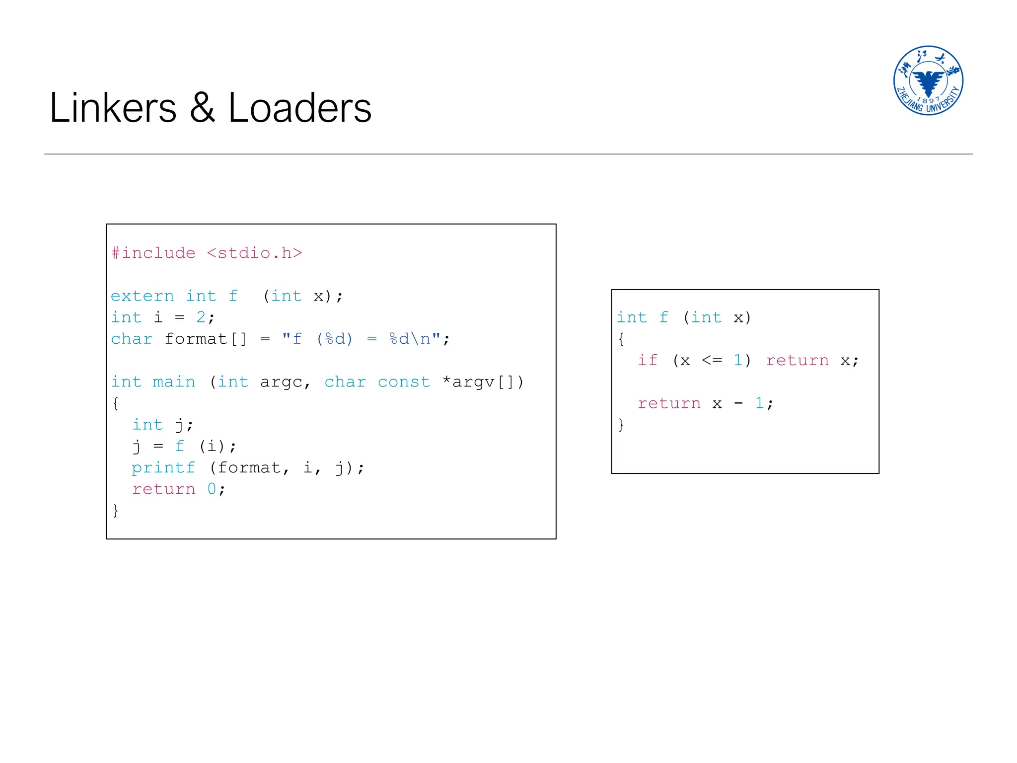 Linkers & Loaders
int f (int x)
{
if (x <= 1) return x;
return x - 1;
}
#include <stdio.h>
extern int f (int x);
int i = 2;
char format[] = "f (%d) = %dn";
int main (int argc, char const *argv[])
{
int j;
j = f (i);
printf (format, i, j);
return 0;
}
 
