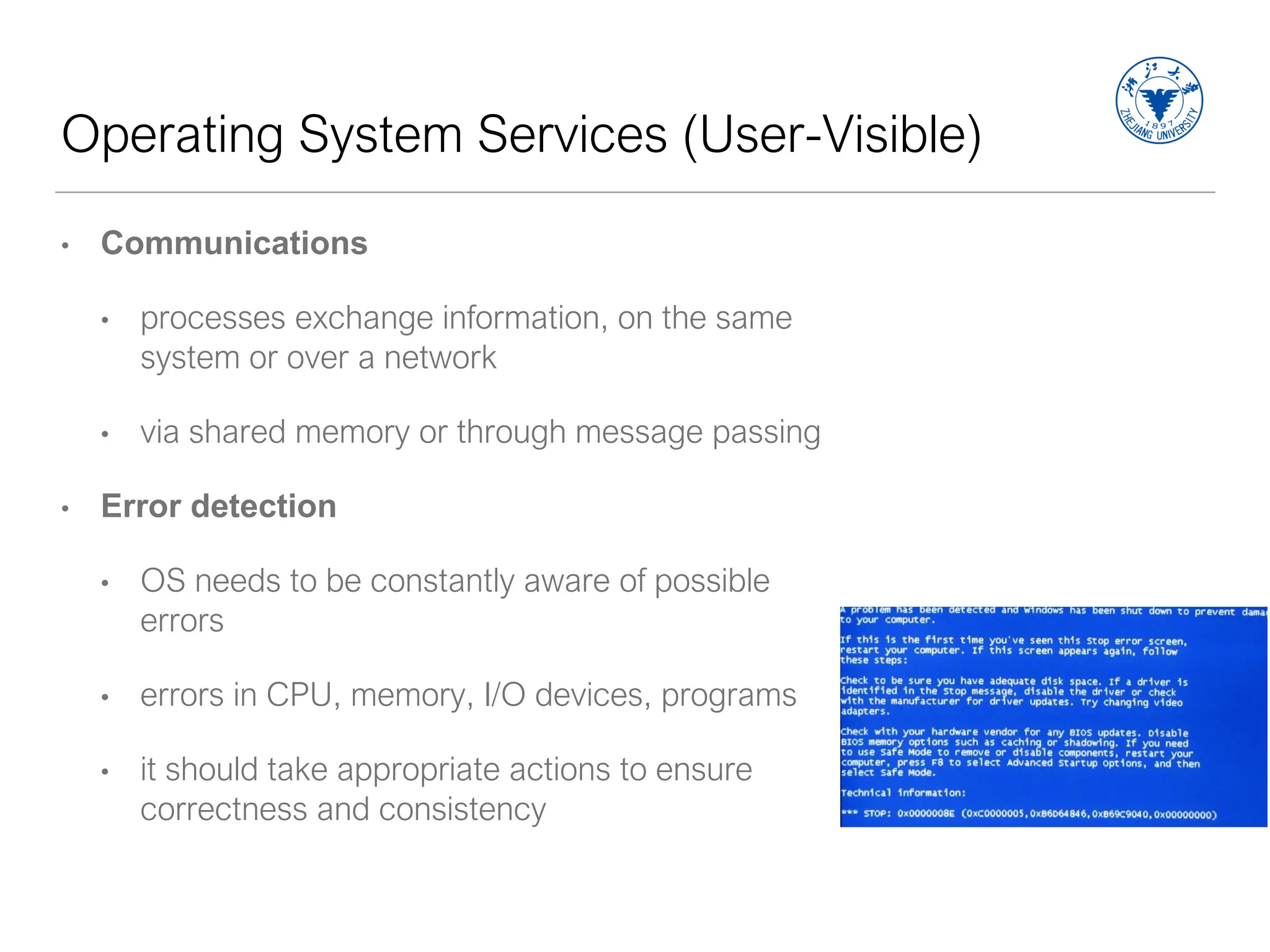 Operating System Services (User-Visible)
• Communications
• processes exchange information, on the same
system or over a network
• via shared memory or through message passing
• Error detection
• OS needs to be constantly aware of possible
errors
• errors in CPU, memory, I/O devices, programs
• it should take appropriate actions to ensure
correctness and consistency
 