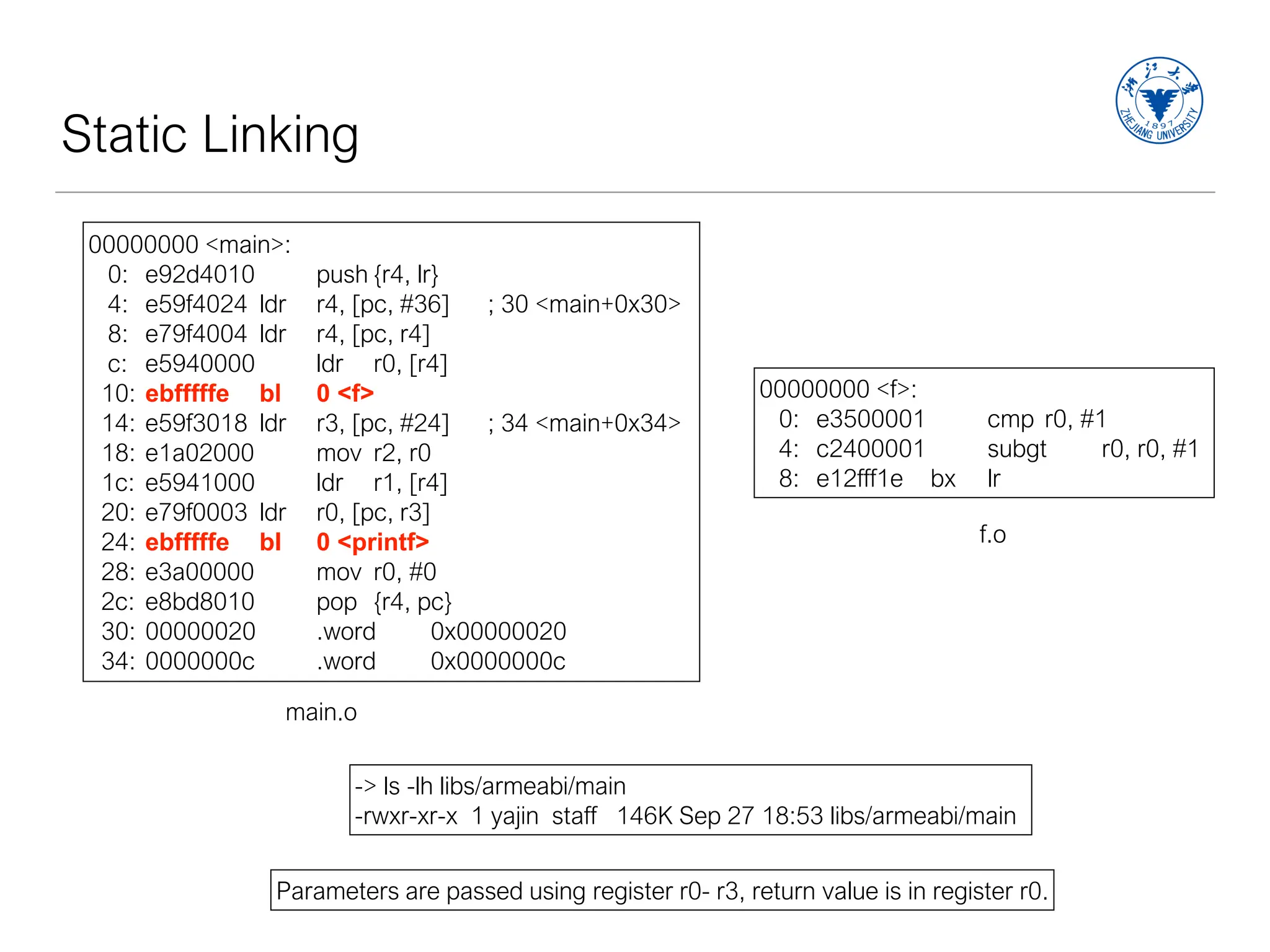 Static Linking
00000000 <main>:
0: e92d4010 push {r4, lr}
4: e59f4024 ldr r4, [pc, #36] ; 30 <main+0x30>
8: e79f4004 ldr r4, [pc, r4]
c: e5940000 ldr r0, [r4]
10: ebfffffe bl 0 <f>
14: e59f3018 ldr r3, [pc, #24] ; 34 <main+0x34>
18: e1a02000 mov r2, r0
1c: e5941000 ldr r1, [r4]
20: e79f0003 ldr r0, [pc, r3]
24: ebfffffe bl 0 <printf>
28: e3a00000 mov r0, #0
2c: e8bd8010 pop {r4, pc}
30: 00000020 .word 0x00000020
34: 0000000c .word 0x0000000c
main.o
00000000 <f>:
0: e3500001 cmp r0, #1
4: c2400001 subgt r0, r0, #1
8: e12fff1e bx lr
f.o
Parameters are passed using register r0- r3, return value is in register r0.
-> ls -lh libs/armeabi/main
-rwxr-xr-x 1 yajin staff 146K Sep 27 18:53 libs/armeabi/main
 