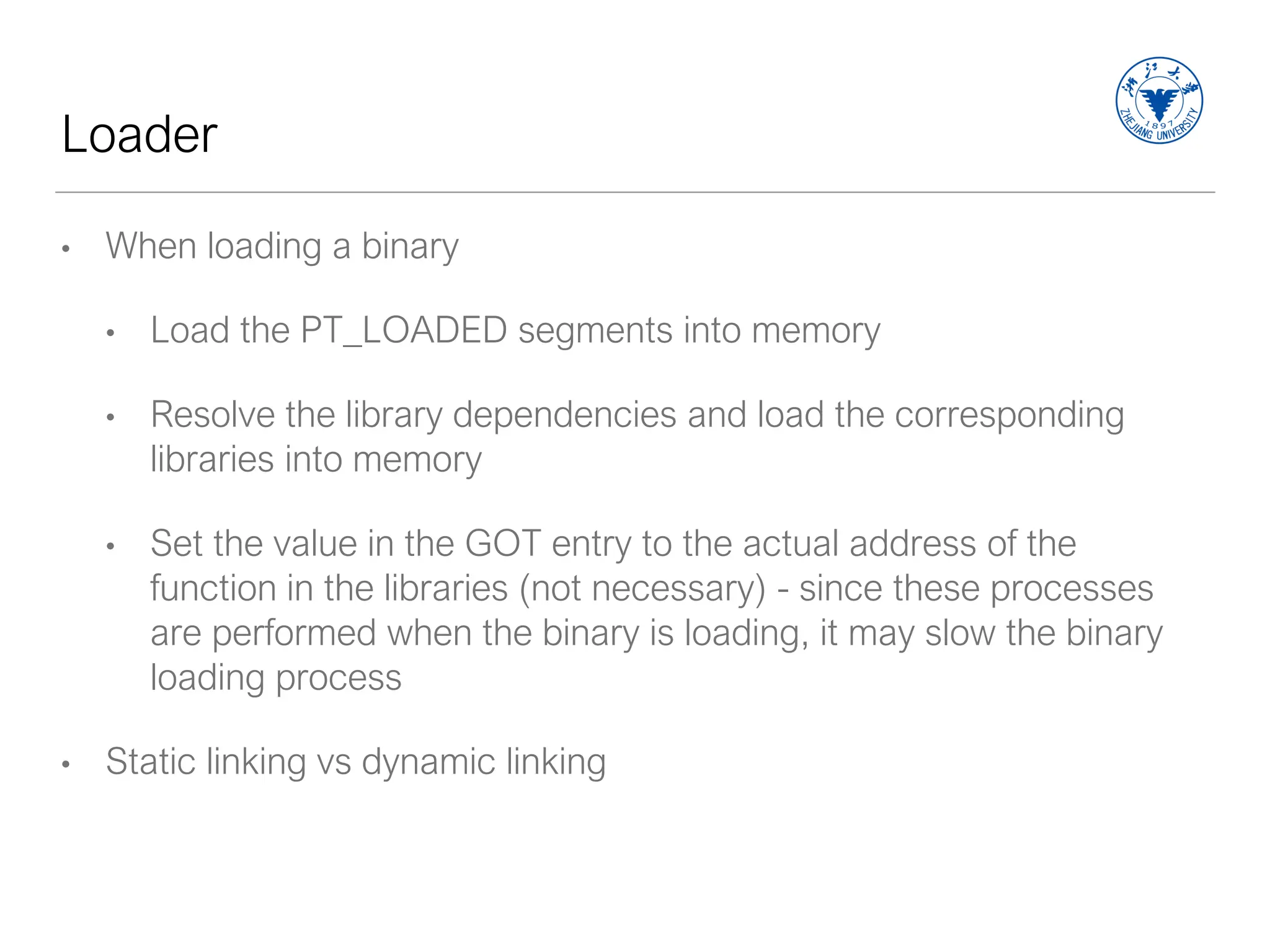 Loader
• When loading a binary
• Load the PT_LOADED segments into memory
• Resolve the library dependencies and load the corresponding
libraries into memory
• Set the value in the GOT entry to the actual address of the
function in the libraries (not necessary) - since these processes
are performed when the binary is loading, it may slow the binary
loading process
• Static linking vs dynamic linking
 