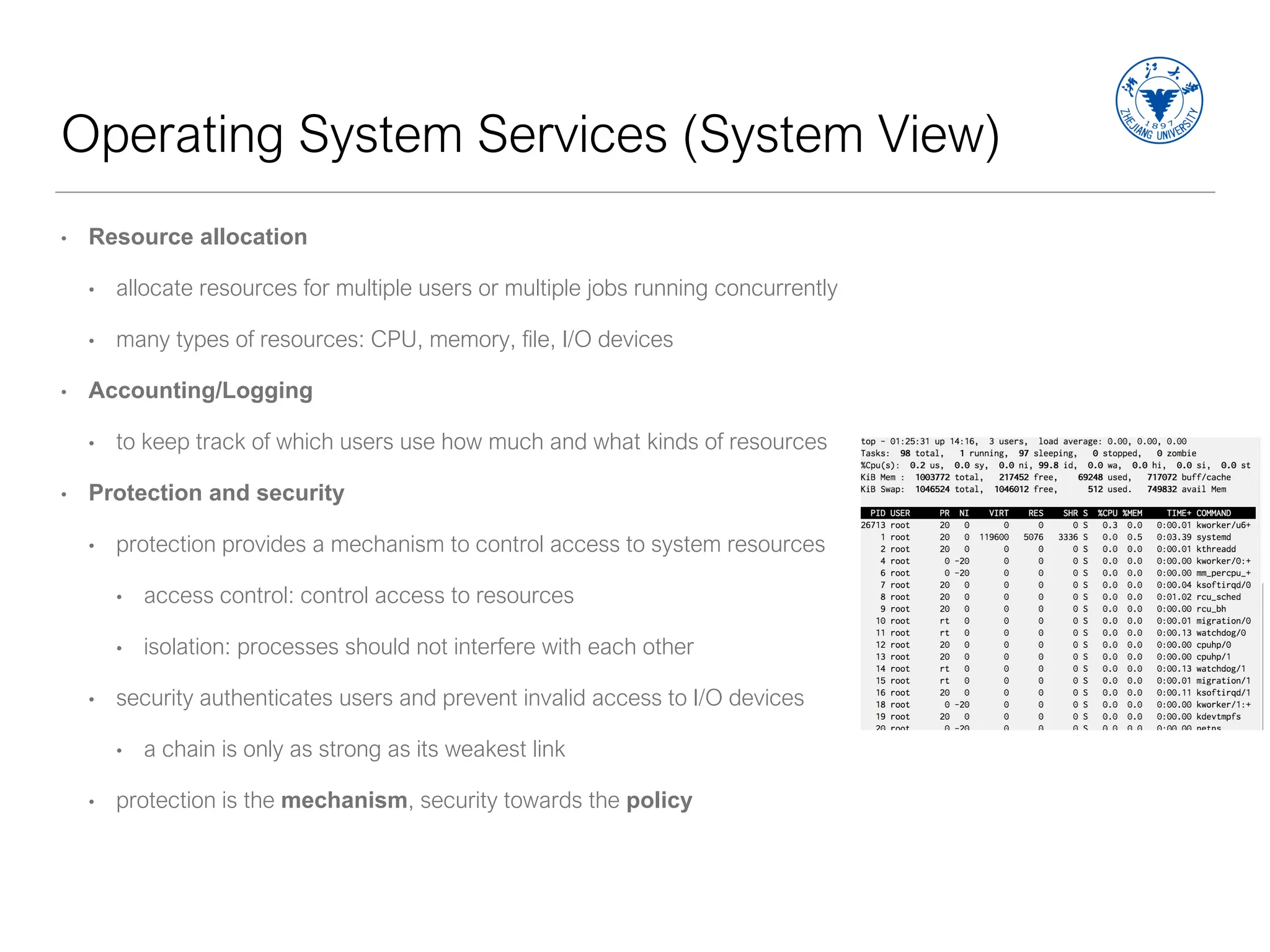 Operating System Services (System View)
• Resource allocation
• allocate resources for multiple users or multiple jobs running concurrently
• many types of resources: CPU, memory, file, I/O devices
• Accounting/Logging
• to keep track of which users use how much and what kinds of resources
• Protection and security
• protection provides a mechanism to control access to system resources
• access control: control access to resources
• isolation: processes should not interfere with each other
• security authenticates users and prevent invalid access to I/O devices
• a chain is only as strong as its weakest link
• protection is the mechanism, security towards the policy
 
