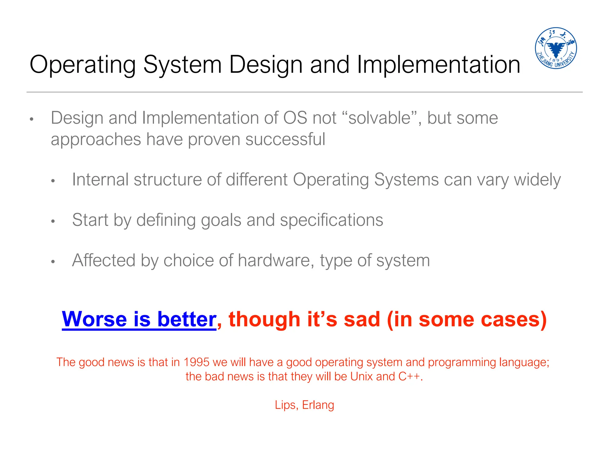 Operating System Design and Implementation
• Design and Implementation of OS not “solvable”, but some
approaches have proven successful
• Internal structure of different Operating Systems can vary widely
• Start by defining goals and specifications
• Affected by choice of hardware, type of system
Worse is better, though it’s sad (in some cases)
The good news is that in 1995 we will have a good operating system and programming language;
the bad news is that they will be Unix and C++.
Lips, Erlang
 