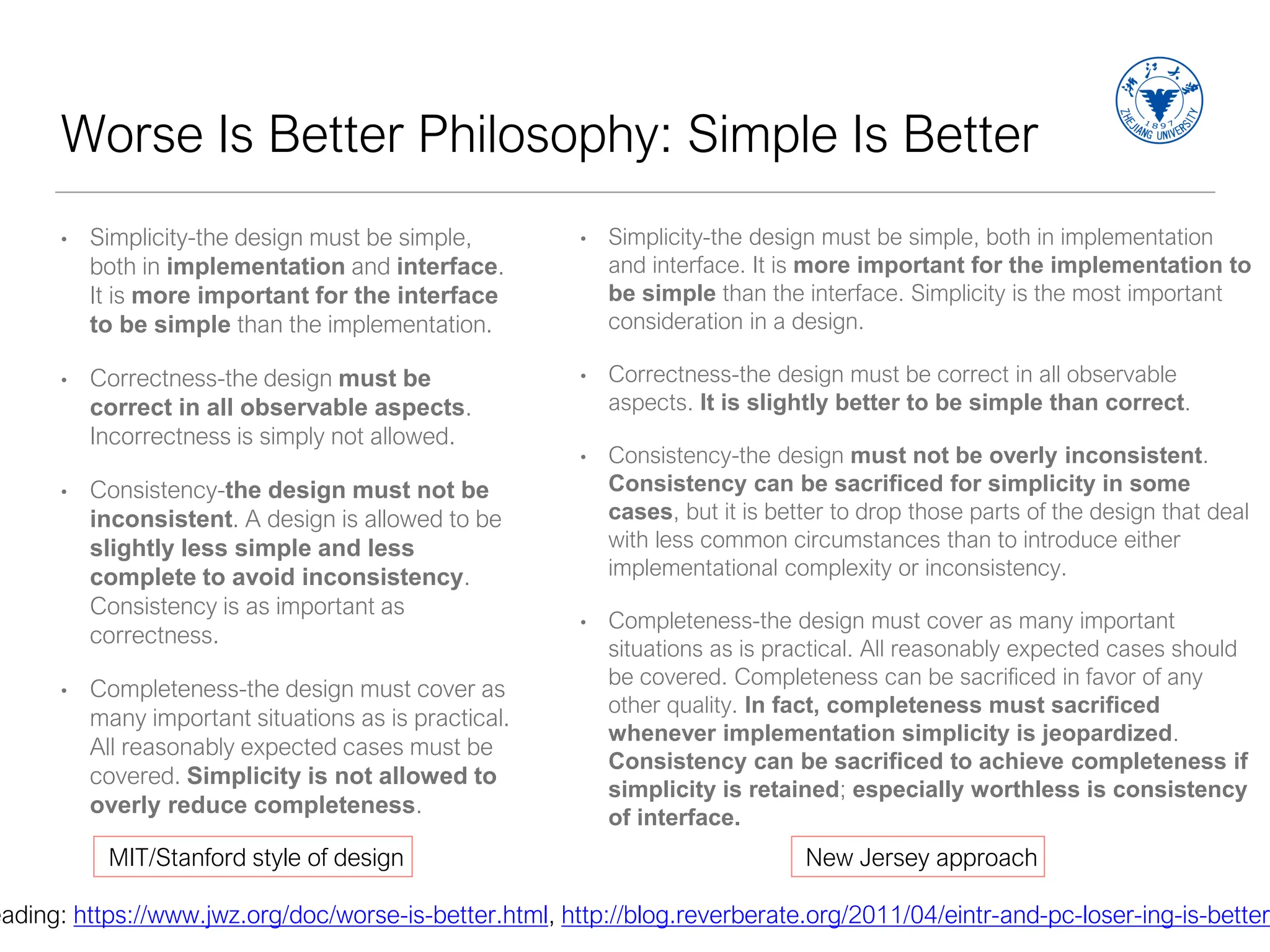 Worse Is Better Philosophy: Simple Is Better
• Simplicity-the design must be simple,
both in implementation and interface.
It is more important for the interface
to be simple than the implementation.
• Correctness-the design must be
correct in all observable aspects.
Incorrectness is simply not allowed.
• Consistency-the design must not be
inconsistent. A design is allowed to be
slightly less simple and less
complete to avoid inconsistency.
Consistency is as important as
correctness.
• Completeness-the design must cover as
many important situations as is practical.
All reasonably expected cases must be
covered. Simplicity is not allowed to
overly reduce completeness.
• Simplicity-the design must be simple, both in implementation
and interface. It is more important for the implementation to
be simple than the interface. Simplicity is the most important
consideration in a design.
• Correctness-the design must be correct in all observable
aspects. It is slightly better to be simple than correct.
• Consistency-the design must not be overly inconsistent.
Consistency can be sacrificed for simplicity in some
cases, but it is better to drop those parts of the design that deal
with less common circumstances than to introduce either
implementational complexity or inconsistency.
• Completeness-the design must cover as many important
situations as is practical. All reasonably expected cases should
be covered. Completeness can be sacrificed in favor of any
other quality. In fact, completeness must sacrificed
whenever implementation simplicity is jeopardized.
Consistency can be sacrificed to achieve completeness if
simplicity is retained; especially worthless is consistency
of interface.
MIT/Stanford style of design New Jersey approach
eading: https://www.jwz.org/doc/worse-is-better.html, http://blog.reverberate.org/2011/04/eintr-and-pc-loser-ing-is-better-
 