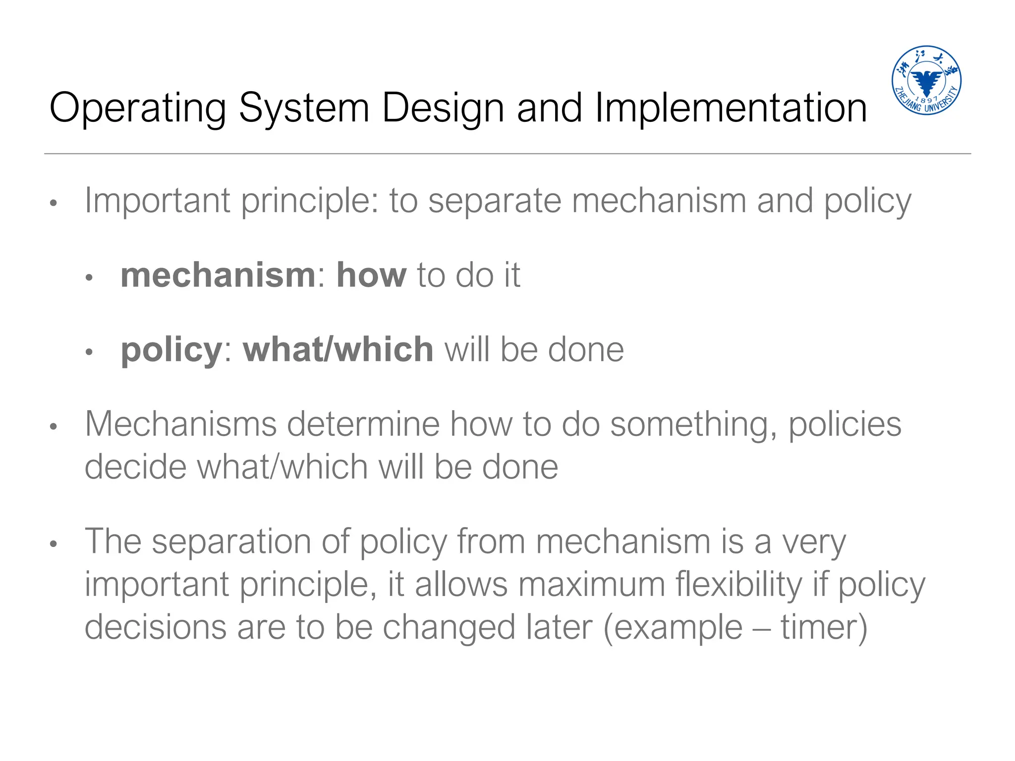 Operating System Design and Implementation
• Important principle: to separate mechanism and policy
• mechanism: how to do it
• policy: what/which will be done
• Mechanisms determine how to do something, policies
decide what/which will be done
• The separation of policy from mechanism is a very
important principle, it allows maximum flexibility if policy
decisions are to be changed later (example – timer)
 
