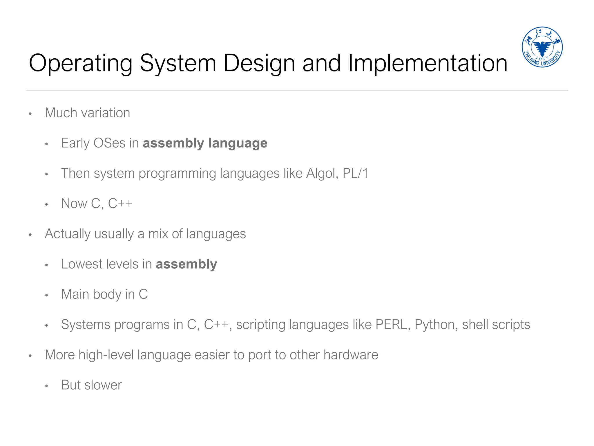 Operating System Design and Implementation
• Much variation
• Early OSes in assembly language
• Then system programming languages like Algol, PL/1
• Now C, C++
• Actually usually a mix of languages
• Lowest levels in assembly
• Main body in C
• Systems programs in C, C++, scripting languages like PERL, Python, shell scripts
• More high-level language easier to port to other hardware
• But slower
 