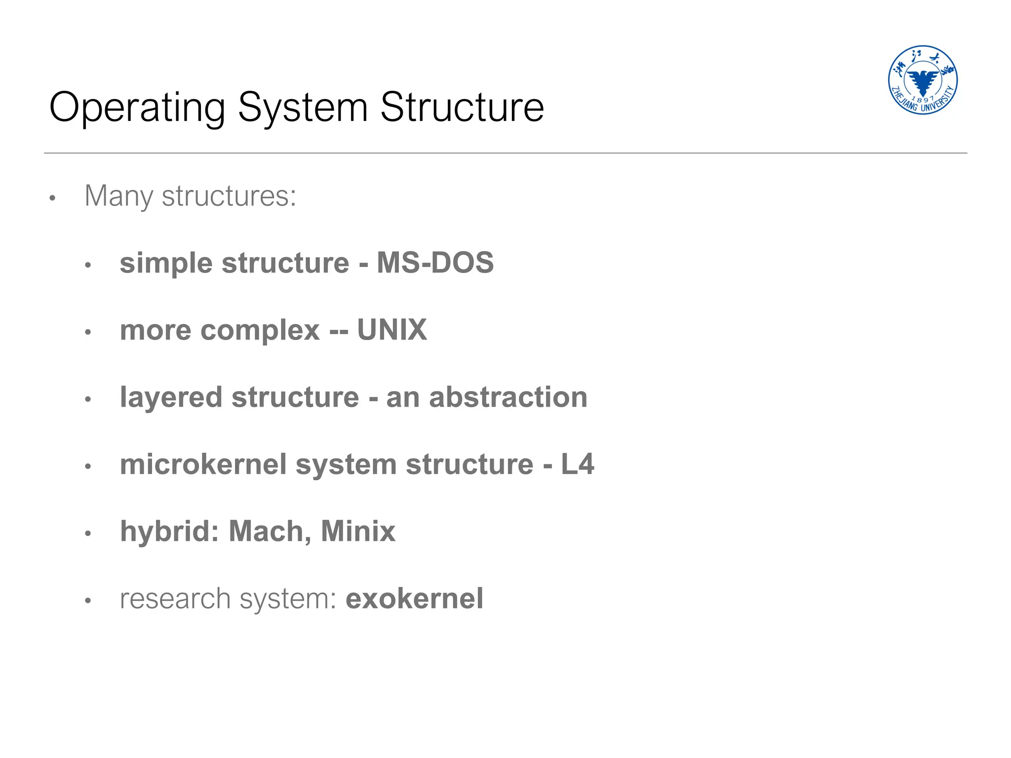 Operating System Structure
• Many structures:
• simple structure - MS-DOS
• more complex -- UNIX
• layered structure - an abstraction
• microkernel system structure - L4
• hybrid: Mach, Minix
• research system: exokernel
 