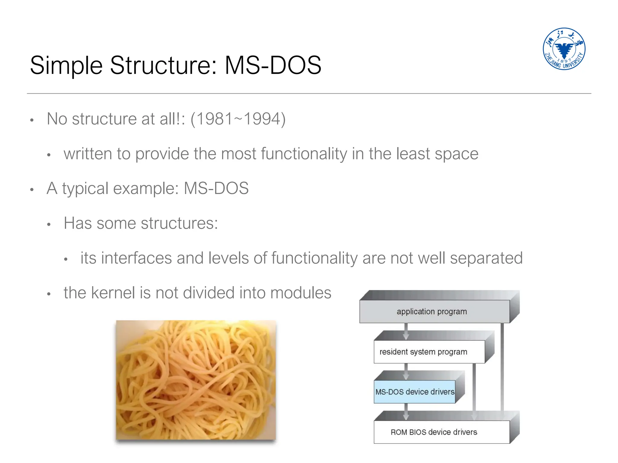 Simple Structure: MS-DOS
• No structure at all!: (1981~1994)
• written to provide the most functionality in the least space
• A typical example: MS-DOS
• Has some structures:
• its interfaces and levels of functionality are not well separated
• the kernel is not divided into modules
 