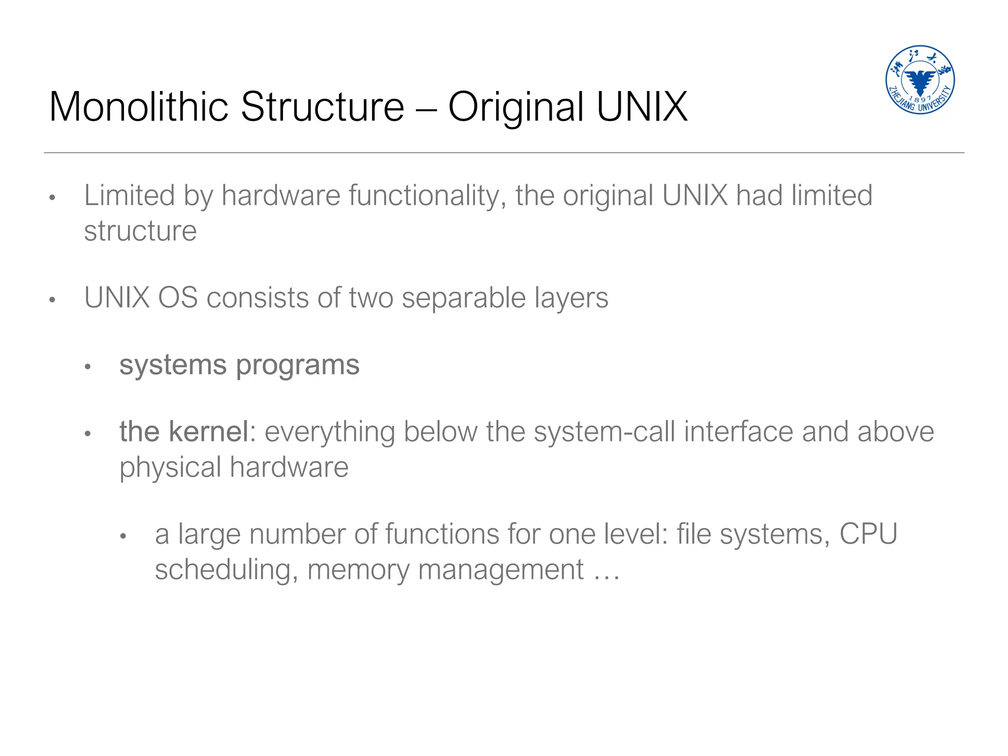 Monolithic Structure – Original UNIX
• Limited by hardware functionality, the original UNIX had limited
structure
• UNIX OS consists of two separable layers
• systems programs
• the kernel: everything below the system-call interface and above
physical hardware
• a large number of functions for one level: file systems, CPU
scheduling, memory management …
 