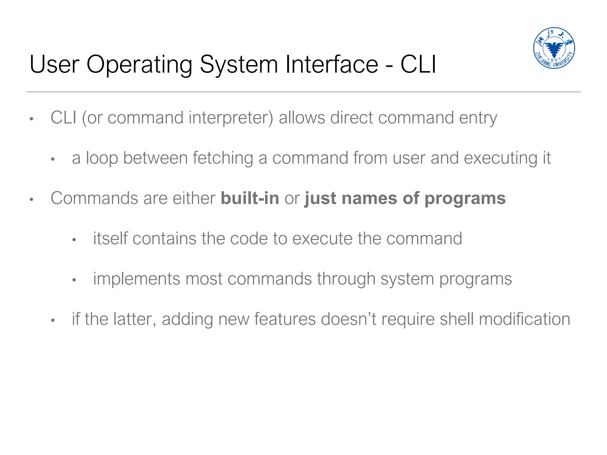 User Operating System Interface - CLI
• CLI (or command interpreter) allows direct command entry
• a loop between fetching a command from user and executing it
• Commands are either built-in or just names of programs
• itself contains the code to execute the command
• implements most commands through system programs
• if the latter, adding new features doesn’t require shell modification
 