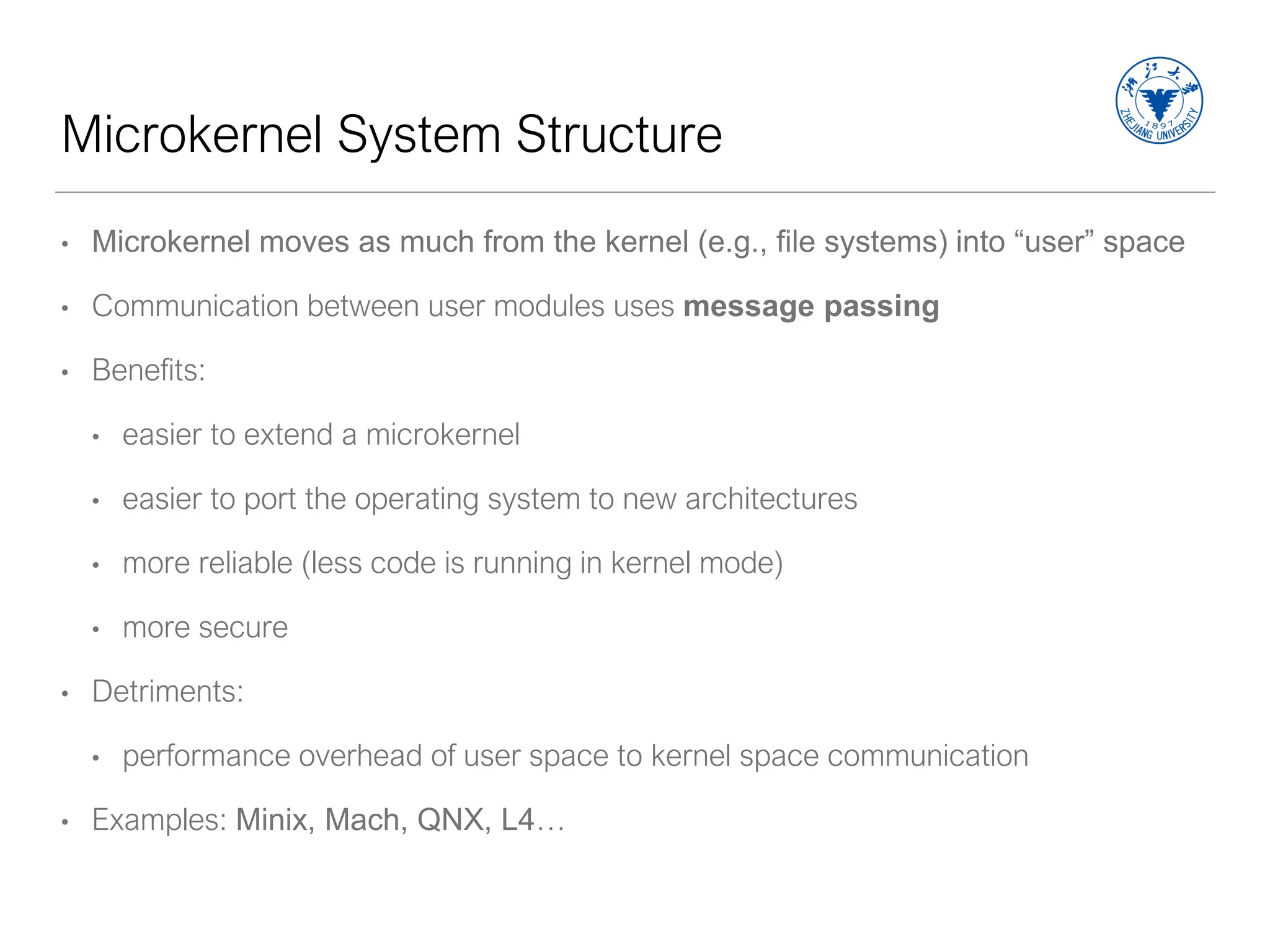 Microkernel System Structure
• Microkernel moves as much from the kernel (e.g., file systems) into “user” space
• Communication between user modules uses message passing
• Benefits:
• easier to extend a microkernel
• easier to port the operating system to new architectures
• more reliable (less code is running in kernel mode)
• more secure
• Detriments:
• performance overhead of user space to kernel space communication
• Examples: Minix, Mach, QNX, L4…
 
