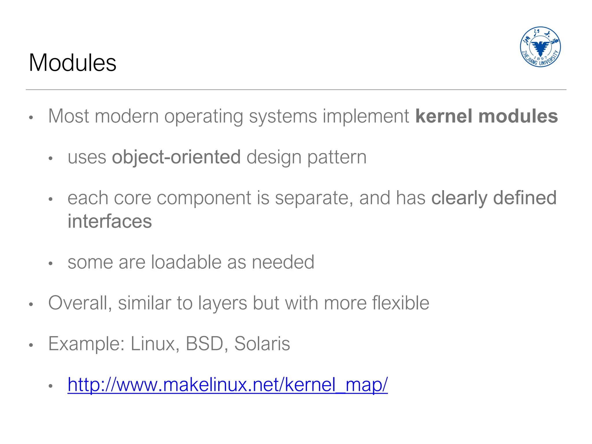 Modules
• Most modern operating systems implement kernel modules
• uses object-oriented design pattern
• each core component is separate, and has clearly defined
interfaces
• some are loadable as needed
• Overall, similar to layers but with more flexible
• Example: Linux, BSD, Solaris
• http://www.makelinux.net/kernel_map/
 