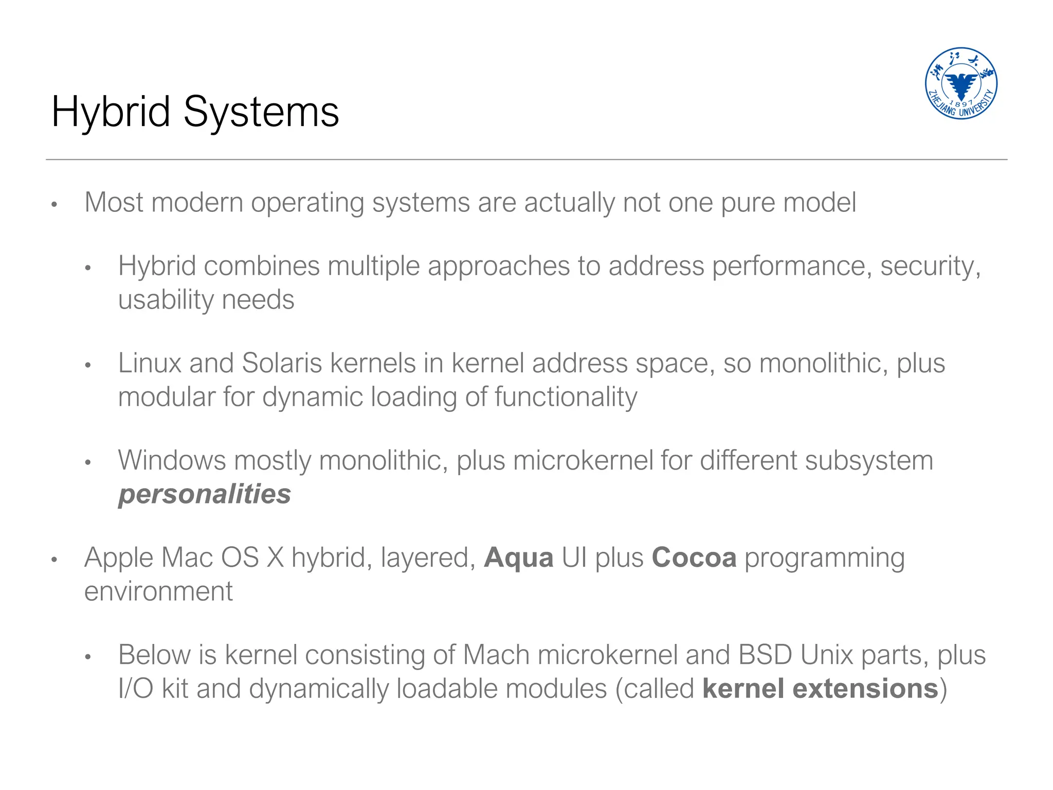Hybrid Systems
• Most modern operating systems are actually not one pure model
• Hybrid combines multiple approaches to address performance, security,
usability needs
• Linux and Solaris kernels in kernel address space, so monolithic, plus
modular for dynamic loading of functionality
• Windows mostly monolithic, plus microkernel for different subsystem
personalities
• Apple Mac OS X hybrid, layered, Aqua UI plus Cocoa programming
environment
• Below is kernel consisting of Mach microkernel and BSD Unix parts, plus
I/O kit and dynamically loadable modules (called kernel extensions)
 
