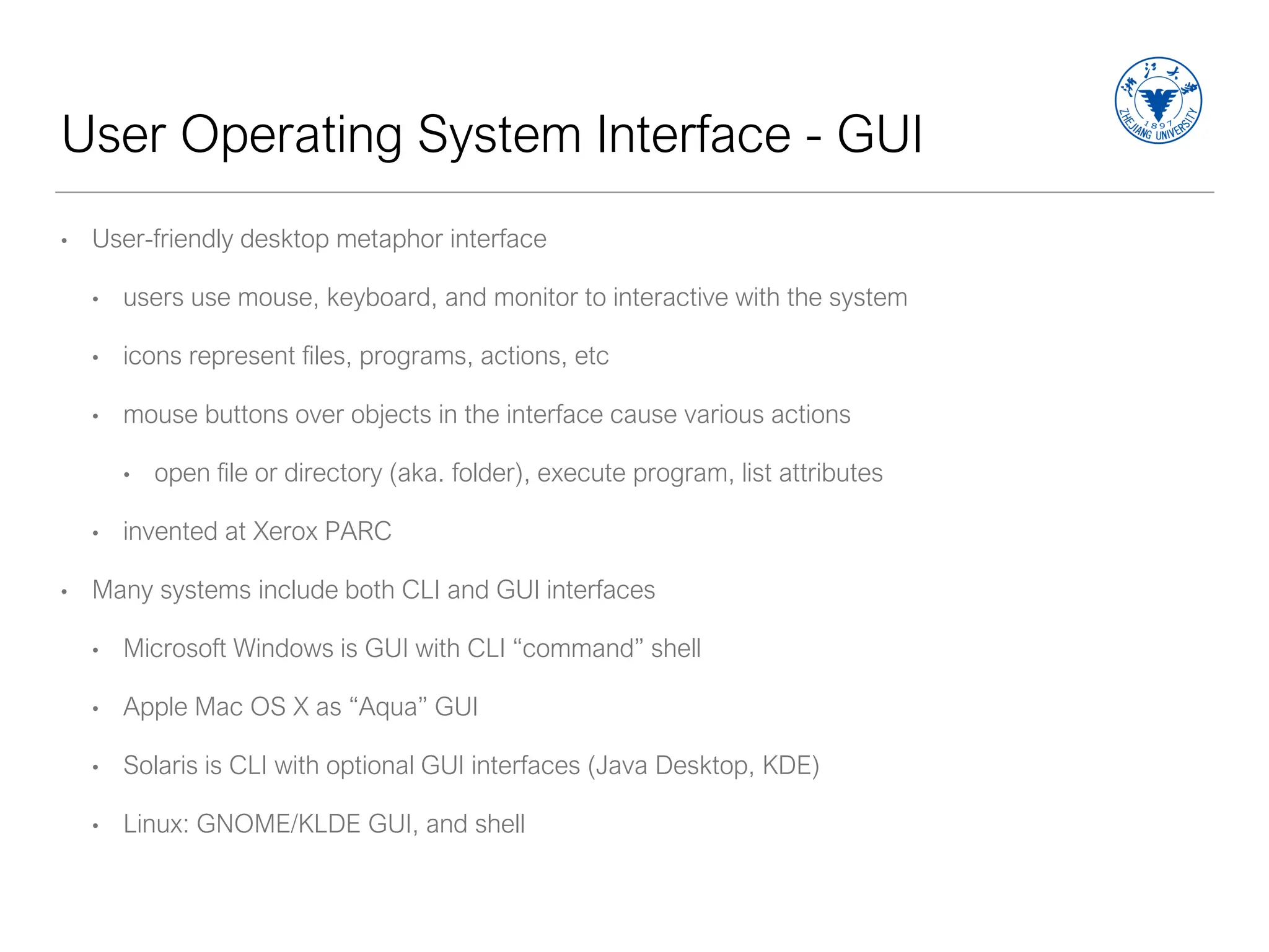 User Operating System Interface - GUI
• User-friendly desktop metaphor interface
• users use mouse, keyboard, and monitor to interactive with the system
• icons represent files, programs, actions, etc
• mouse buttons over objects in the interface cause various actions
• open file or directory (aka. folder), execute program, list attributes
• invented at Xerox PARC
• Many systems include both CLI and GUI interfaces
• Microsoft Windows is GUI with CLI “command” shell
• Apple Mac OS X as “Aqua” GUI
• Solaris is CLI with optional GUI interfaces (Java Desktop, KDE)
• Linux: GNOME/KLDE GUI, and shell
 