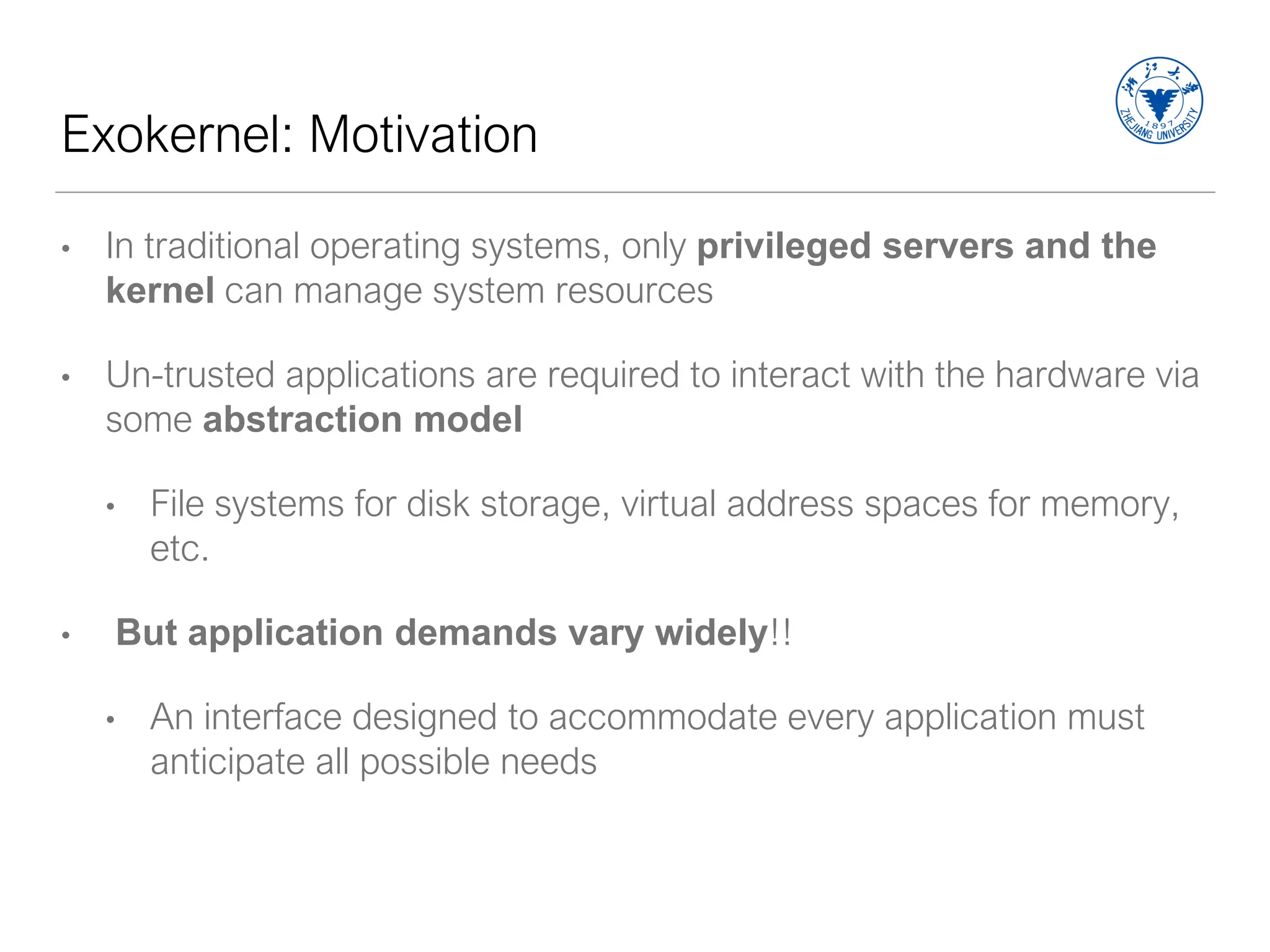 Exokernel: Motivation
• In traditional operating systems, only privileged servers and the
kernel can manage system resources
• Un-trusted applications are required to interact with the hardware via
some abstraction model
• File systems for disk storage, virtual address spaces for memory,
etc.
• But application demands vary widely!!
• An interface designed to accommodate every application must
anticipate all possible needs
 