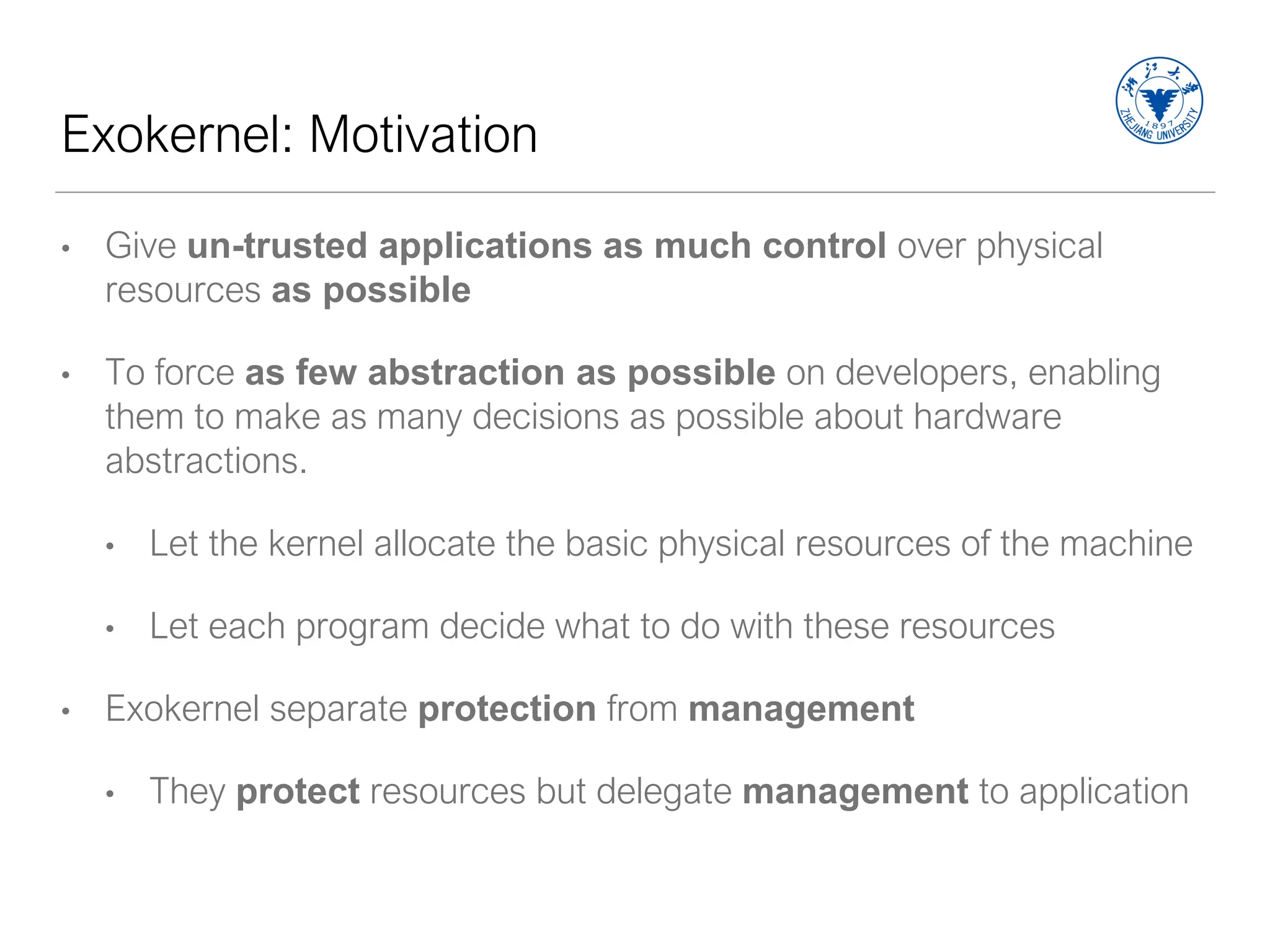 Exokernel: Motivation
• Give un-trusted applications as much control over physical
resources as possible
• To force as few abstraction as possible on developers, enabling
them to make as many decisions as possible about hardware
abstractions.
• Let the kernel allocate the basic physical resources of the machine
• Let each program decide what to do with these resources
• Exokernel separate protection from management
• They protect resources but delegate management to application
 