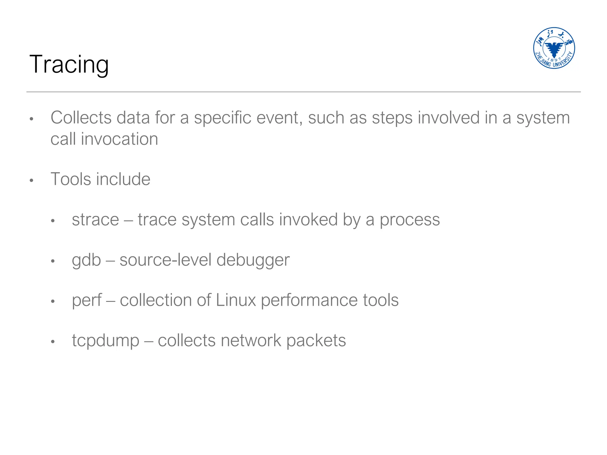 Tracing
• Collects data for a specific event, such as steps involved in a system
call invocation
• Tools include
• strace – trace system calls invoked by a process
• gdb – source-level debugger
• perf – collection of Linux performance tools
• tcpdump – collects network packets
 