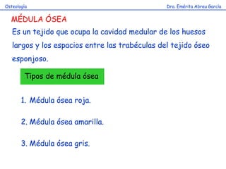 Dra. Emérita Abreu GarcíaOsteología
MÉDULA ÓSEA
Es un tejido que ocupa la cavidad medular de los huesos
largos y los espacios entre las trabéculas del tejido óseo
esponjoso.
Tipos de médula ósea
1. Médula ósea roja.
2. Médula ósea amarilla.
3. Médula ósea gris.
 