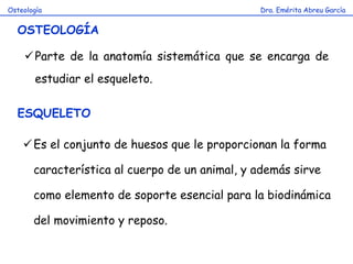 Dra. Emérita Abreu GarcíaOsteología
OSTEOLOGÍA
Parte de la anatomía sistemática que se encarga de
estudiar el esqueleto.
ESQUELETO
Es el conjunto de huesos que le proporcionan la forma
característica al cuerpo de un animal, y además sirve
como elemento de soporte esencial para la biodinámica
del movimiento y reposo.
 