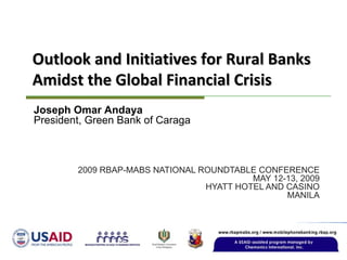 2009 RBAP-MABS NATIONAL ROUNDTABLE CONFERENCE MAY 12-13, 2009 HYATT HOTEL AND CASINO MANILA Outlook and Initiatives for Rural Banks Amidst the Global Financial Crisis Joseph Omar Andaya President, Green Bank of Caraga 
