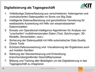 25 Prof. Jivka Ovtcharova
Digitalisierung als Tagesgeschäft
1. Vollständige Datenerfassung aus verschiedenen, heterogenen und
unstrukturierten Datenquellen im Sinne von Big Data
2. Intelligente Datenaufbereitung und ganzheitliche Vernetzung für
webbasierte Auswertung mit Hilfe von wissensbasierten
Datenmodellen
3. Einsatz von Operational Intelligence Algorithmen für Analyse von
"unscharfen" multidimensionalen Daten (Text, Zeichnungen, 3D-
Modelle, Sensordaten, usw.)
4. Sicherung der Datenqualität mit Hilfe automatischer Data Quality
Check Tools
5. Echtzeit-Datenauswertung und -Visualisierung der Ergebnisse auch
auf mobilen Geräten
6. Stärkung der Standardisierung und Entwicklung
branchenübergreifender Geschäftsprozesse
7. Bildung und Training aller Beteiligten um die Digitalisierung in das
Tagesgeschäft zu integrieren
 