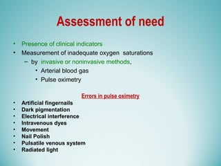 Assessment of need
• Presence of clinical indicators
• Measurement of inadequate oxygen saturations
– by invasive or noninvasive methods,
• Arterial blood gas
• Pulse oximetry
Errors in pulse oximetry
• Artificial fingernails
• Dark pigmentation
• Electrical interference
• Intravenous dyes
• Movement
• Nail Polish
• Pulsatile venous system
• Radiated light
 