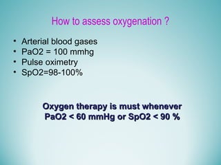 How to assess oxygenation ?
• Arterial blood gases
• PaO2 = 100 mmhg
• Pulse oximetry
• SpO2=98-100%
Oxygen therapy is must wheneverOxygen therapy is must whenever
PaO2 < 60 mmHg or SpO2 < 90 %PaO2 < 60 mmHg or SpO2 < 90 %
 