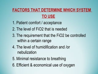 FACTORS THAT DETERMINE WHICH SYSTEM
TO USE
1. Patient comfort / acceptance
2. The level of FiO2 that is needed
3. The requirement that the FiO2 be controlled
within a certain range
4. The level of humidification and /or
nebulization
5. Minimal resistance to breathing
6. Efficient & economical use of oxygen
 