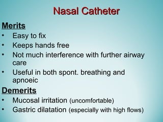 Nasal CatheterNasal Catheter
Merits
• Easy to fix
• Keeps hands free
• Not much interference with further airway
care
• Useful in both spont. breathing and
apnoeic
Demerits
• Mucosal irritation (uncomfortable)
• Gastric dilatation (especially with high flows)
 