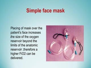 Simple face mask
Placing of mask over the
patient’s face increases
the size of the oxygen
reservoir beyond the
limits of the anatomic
reservoir ;therefore a
higher FiO2 can be
delivered.
.
 