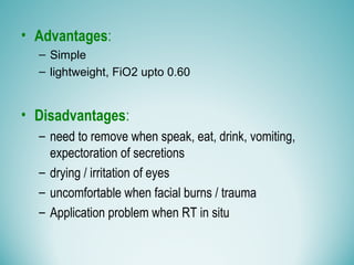 • Advantages:
– Simple
– lightweight, FiO2 upto 0.60
• Disadvantages:
– need to remove when speak, eat, drink, vomiting,
expectoration of secretions
– drying / irritation of eyes
– uncomfortable when facial burns / trauma
– Application problem when RT in situ
 