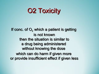 If conc. of OIf conc. of O22 which a patient is gettingwhich a patient is getting
is not knownis not known
then the situation is similar tothen the situation is similar to
a drug being administereda drug being administered
without knowing the dosewithout knowing the dose
which can do harm if given morewhich can do harm if given more
or provide insufficient effect if given lessor provide insufficient effect if given less
O2 ToxicityO2 Toxicity
 