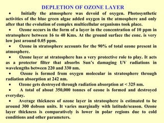 DEPLETION OF OZONE LAYER
• Initially the atmosphere was devoid of oxygen. Photosynthetic
activities of the blue green algae added oxygen in the atmosphere and only
after that the evolution of complex multicellular organisms took place.
• Ozone occurs in the form of a layer in the concentration of 10 ppm in
stratosphere between 16 to 40 Kms. At the ground surface the conc. is very
low just around 0.05 ppm.
• Ozone in stratosphere accounts for the 90% of total ozone present in
atmosphere.
• Ozone layer at stratosphere has a very protective role to play. It acts
as a protector filter that absorbs Sun’s damaging UV radiations in
wavelengths between 220 and 330 nm.
• Ozone is formed from oxygen molecular in stratosphere through
radiation absorption at 242 nm.
• Ozone gets destroyed through radiation absorption at < 325 nm.
• A total of about 350,000 tonnes of ozone is formed and destroyed
everyday.
• Average thickness of ozone layer in stratosphere is estimated to be
around 300 dobson units. It varies marginally with latitude/season. Ozone
layer thickness is comparatively is lower in polar regions due to cold
conditions and other parameters.
 