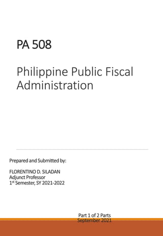 PA 508
Philippine Public Fiscal
Administration
PreparedandSubmittedby:
FLORENTINOD. SILADAN
Adjunct Professor
1st Semester, SY 2021-2022
Part 1 of 2 Parts
September 2021
 
